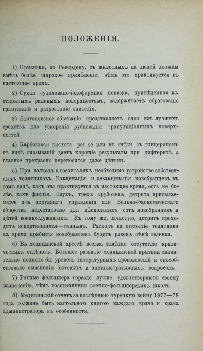 ПОЛОЖЕНІЯ. 1) Прививки, по Ревердену. съ животныхъ на людей должны имѣть болѣе широкое примѣненіе, чѣмъ это практикуется въ настоящее время. 2) Сухая сулемовано-іодоформная повязка, примѣненная къ открытымъ раненымъ поверхностямъ, задерживаетъ образованіе грануляцій и разростаніе эпителія. 3) Байтоновское обвиваніе представляетъ одно изъ лучшихъ средствъ для ускоренія рубцеванія грануляціонныхъ поверх- ностей. 4) Карболовая кислота рег ве или въ смѣси съ глицериномъ въ видѣ смазываній даетъ хорошіе результаты при дифтеритѣ, а главное прекрасно переносится даже дѣтьми. 5) При полкахъ и госпиталяхъ необходимо устройство собствен- ныхъ телятниковъ. Вакцинація и ревакцинація новобранцевъ въ томъ видѣ, какъ она практикуется въ настоящее время, есть не бо- лѣе, какъ фикція. Двухъ, трехъ трубочекъ детрита присылае- мыхъ изъ окружнаго управленія или Вольно-Экономическаго общества недостаточно для нѣсколькихъ сотъ новобранцевъ и дѣтей военнослужащихъ. Къ тому же, зачастую, детритъ прохо- дитъ испортившимся—гнилымъ. Расходъ на открытіе телятника на время прибытія новобранцевъ будетъ равенъ цѣнѣ теленка. 6) Въ медицинской прессѣ весьма замѣтно отсутствіе крити- ческихъ отдѣловъ. Большее развитіе медицинской критики значи- тельно подняло бы уровень литературныхъ произведены и способ- ствовало выясненію бытовыхъ и административныхъ вопросовъ. 7) Ротные фельдшера гораздо лучше удовлетворяютъ своему назначенію, чѣмъ воспитанники военно-фельдшерскихъ школъ. 8) Медицинскій отчетъ за послѣднюю турецкую войну 1877—78 года долженъ быть настольною книгою каждаго врача и врача администратора въ особенности.