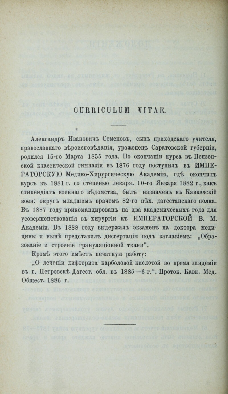 СІІВВІСІЛіШІ ѴІТАЕ. Александръ Ивановичъ Семеновъ, сынъ приходскаго учителя, православнаго вѣроисповѣданія, уроженецъ Саратовской губерніи, родился 15-го Марта 1855 года. По окончаніи курса въ Пензен- ской классической гимназіи въ 1876 году поступилъ въ ИМПЕ- РАТОРСКУЮ Медико-Хирургическую Академію, гдѣ окончилъ курсъ въ 1881 г. со степенью лекаря. 10-го Января 1882 г.,какъ стипендіатъ военнаго вѣдомства, былъ назначенъ въ Кавкэзскій воен. округъ младшимъ врачемъ 82-го пѣх. дагестанскаго полка. Въ 1887 году прикомандированъ на два академическихъ года для усовершенствованія въ хирургіи къ ИМПЕРАТОРСКОЙ В. М. Академіи. Въ 1888 году выдержалъ экзаменъ на доктора меди- цины и нынѣ представилъ диссертацію подъ заглавіемъ: „Обра- зованіе и строеніе грануляціонной ткани. Кромѣ этого имѣетъ печатную работу: „О леченіи дифтерита карболовой кислотой во время эпидеміи въ г. Петровскѣ Дагест. обл. въ 1885—б г.. Проток. Кавк. Мед. Общест. 1886 г.