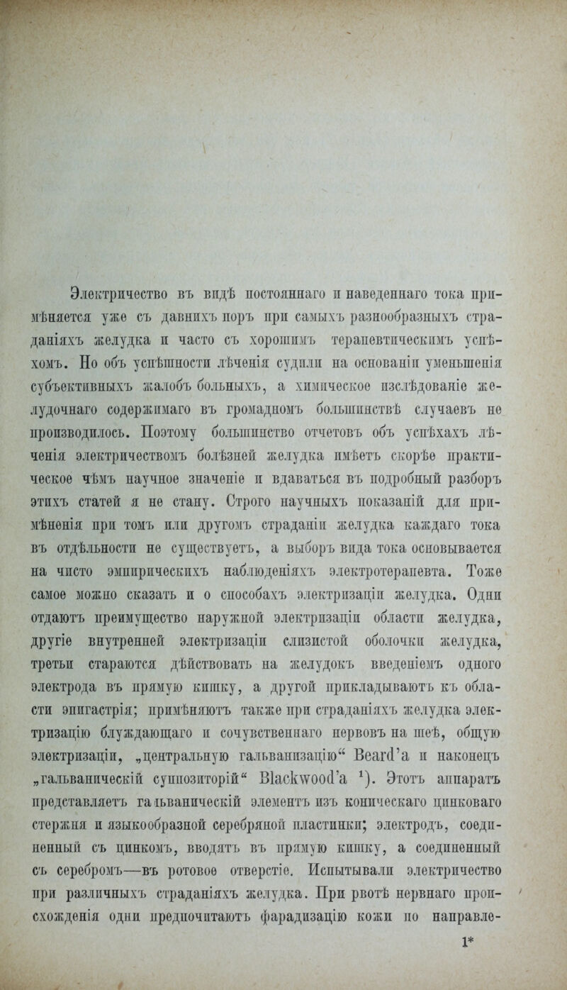 Электричество въ видѣ постояннаго и наведеннаго тока прп- мѣняется уже съ давнихъ поръ при самыхъ разнообразныхъ стра- даніяхъ желудка и часто съ хорошимъ терапевтическимъ успѣ- хомъ. Но объ успѣшиости лѣченія судили на основаніи уменыпенія субъективныхъ жалобъ больныхъ, а химическое изслѣдованіе же- лудочнаго содѳржпмаго въ громадномъ болыиинствѣ случаевъ не производилось. Поэтому большинство отчетовъ объ успѣхахъ лѣ- ченія электричествомъ болѣзней желудка имѣетъ скорѣѳ практи- ческое чѣмъ научное значеніе и вдаваться въ подробный разборъ этихъ статей я не стану. Строго научныхъ показаній для при- мѣнѳнія при томъ или другомъ страданіи желудка каждаго тока въ отдѣльности не существуешь, а выборъ вида тока основывается на чисто эмпирическихъ наблюденіяхъ электротерапевта. Тоже самое можно сказать и о способахъ электризаціи желудка. Одни отдаютъ преимущество наружной электризаціп области желудка, другіе внутренней электризапіи слизистой оболочки желудка, третьи стараются дѣйствовать на желудокъ введеніемъ одного электрода въ прямую кишку, а другой прикладывають къ обла- сти эпигастрія; примѣняютъ также при страданіяхъ желудка элек- тризацію блуждающаго и сочувственная нервовъ на шеѣ, общую элѳктризаціи, „центральную гальванизапію Веагй'а и наконецъ „гальваническій суппозиторій В1аск\ѵоосІ'а *). Этотъ аппаратъ представляетъ гаіьваническій элементъ изъ коническаго пинковаго стержня и языкообразной серебряной пластинки; электродъ, соеди- ненный съ пинкомъ, вводятъ въ прямую кишку, а соединенный съ серебромъ—въ ротовое отверстіе. Испытывали электричество при различныхъ страданіяхъ желудка. При рвотѣ нервнаго прои- схожденія одни предпочитаютъ фарадизацію кожи по направле- 1*