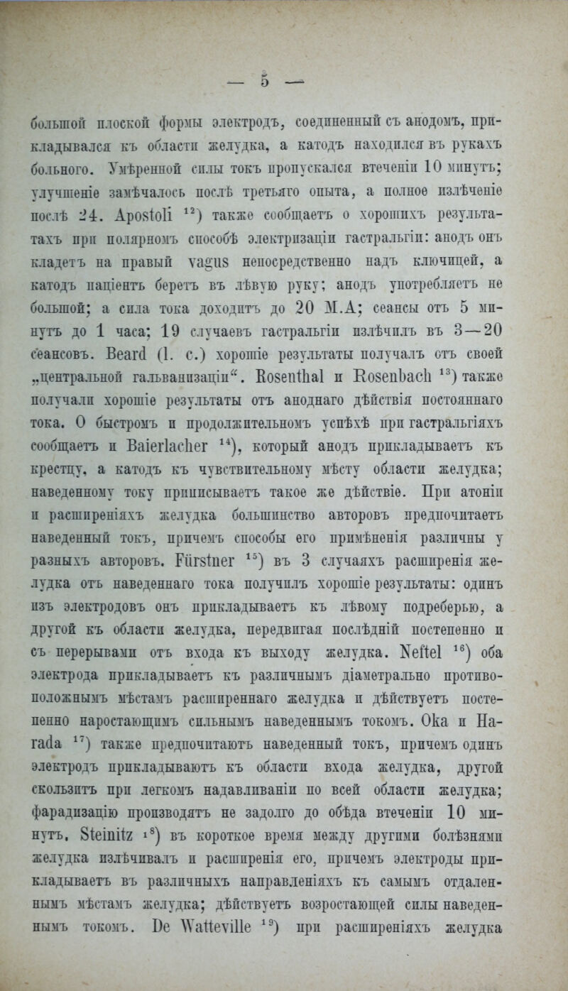 большой плоской формы электродъ, соединенный съ анодомъ, при- кладывался къ области желудка, а катодъ находился въ рукахъ больного. Умѣренной силы токъ пропускался втеченіп 10 минутъ; улучшеніѳ замѣчалось послѣ третьяго опыта, а полное пзлѣчѳніе послѣ 24. Арояіоіі ) также сообщаѳтъ о хоропшхъ результа- тахъ при полярномъ способѣ электризаціп гастральгіп: анодъ онъ кладетъ на правый ѵаа'118 непосредственно надъ ключицей, а катодъ паціентъ беретъ въ лѣвую руку; анодъ употребляетъ не большой; а сила тока доходптъ до 20 М.А; сеансы отъ 5 ми- нутъ до 1 часа; 19 случаевъ гастральгіи пзлѣчплъ въ 3 — 20 сеансовъ. Веаічі (1. с.) хорошіе результаты получалъ отъ своей ..центральной гальванпзаціи. ЕовепШаІ п КозепЬасІі 13) также получали хорошіе результаты отъ аноднаго дѣйствія постояннаго тока. О быстромъ и продолжптельномъ успѣхѣ прп гастральгіяхъ сообщаетъ и Ваіегіаеііег 14). который анодъ прпкладываетъ къ крестцу, а катодъ къ чувствительному мѣсту области желудка; наведенному току прішнсываетъ такое же дѣйствіѳ. Прп атоніп и расширеніяхъ желудка большинство авторовъ предпочитаетъ наведенный токъ, прпчемъ способы его примѣненія различны у разныхъ авторовъ. Рйг8Іпег 15) въ 3 случаяхъ расшпренія же- лудка отъ наведеннаго тока получплъ хорошіе результаты: одпнъ пзъ электродовъ онъ прикладываетъ къ лѣвому подреберью, а другой къ области желудка, передвигая послѣдній постепенно и съ перерывами отъ входа къ выходу желудка. №еЙе1 16) оба электрода прикладываетъ къ разлпчнымъ діаметрально протпво- положнымъ мѣстамъ расшпреннаго желудка и дѣйствуетъ посте- пенно наростающпмъ спльнымъ наведеннымъ токомъ. Ока и На- іжіа 17) также предпочитаютъ наведенный токъ, прпчемъ одпнъ электродъ прпкладываютъ къ области входа желудка, другой скользить прп легкомъ надавлпваніи но всей области желудка; фарадизацію производить не задолго до обѣда втеченіп 10 ми- нутъ, 8іеіпіІ2 і8) въ короткое время между другими болѣзнямп желудка пзлѣчпвалъ и распгаренія его, прпчемъ электроды прп- кладываетъ въ разлпчныхъ направленіяхъ къ самымъ отдален- нымъ мѣстамъ желудка; дѣйствуетъ возростающей силы наведен- нымъ токомъ. Бе \Ѵаііеѵі11е 1Э) при расшпреніяхъ желудка