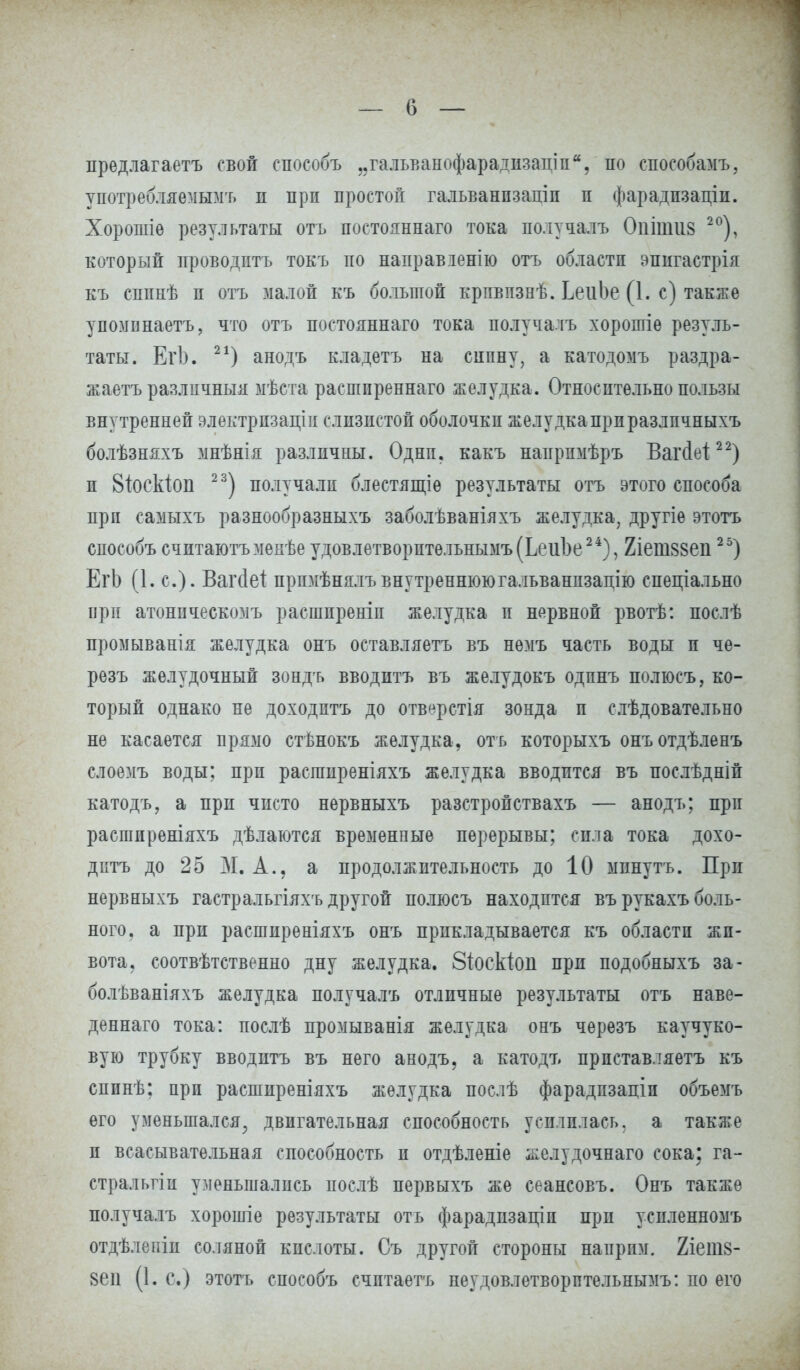предлагаете свой способъ „гальванофарадпзаціп, по способамъ, употребляемымъ п прп простой гальванпзапіп п фарадпзаціи. Хорошіе результаты отъ постояннаго тока получалъ Оиітіі8 20), который проводптъ токъ по направіенію отъ областп впигастрія къ сппнѣ п отъ малой къ большой крпвпзнѣ. ІеиЬе (1. с) также уномпнаетъ, что отъ постояннаго тока получалъ хорошіѳ резуль- таты. ЕгЬ. 2*) анодъ кладетъ на сипну, а катодомъ раздра- жаетъ различный мѣста расшпреннаго желудка. Относительно пользы внутренней электрпзапш слизистой оболочки желудкапрпразлпчныхъ болѣзняхъ мнѣнія различны. Однп. какъ напрпмѣръ Вагсіеі22) и 8іОскіоп 23) получали блестящіе результаты отъ этого способа прп самыхъ разнообразныхъ заболѣваніяхъ желудка, другіе этотъ способъ счптаютъмекѣе удовлетворптельнымъ(Ьеи1)е24), 2іеш88еп25) ЕгЬ (1. с). Вагйеі прюіѣнялъвнутреннююгальванпзацію спеціально при атонпческомъ расшпреніп желудка и нервной рвотѣ: послѣ промыванія желудка онъ оставляешь въ немъ часть воды п че- резъ желудочный зондъ вводптъ въ желудокъ одпнъ полюсъ, ко- торый однако не доходптъ до отв^рстія зонда п слѣдовательно не касается прямо стѣнокъ желудка, отъ которыхъ онъотдѣленъ слоемъ воды; при распшреніяхъ желудка вводится въ послѣдній катодъ, а при чисто нервныхъ разстройствахъ — анодъ; прп расшпреніяхъ дѣлаются временные перерывы; сила тока дохо- дптъ до 25 М. А., а продолжительность до 10 мпнутъ. Прп нервныхъ гастральгіяхъ другой полюсъ находится въ рукахъ боль- ного, а при расшпреніяхъ онъ прикладывается къ областп жи- вота, соотвѣтственно дну желудка, Зіоскіоіі при подобныхъ за- болѣваніяхъ желудка получалъ отличные результаты отъ наве- деннаго тока: послѣ промыванія желудка онъ черезъ каучуко- вую трубку вводитъ въ него анодъ, а катодъ прпставляетъ къ спинѣ; прп расширеніяхъ желудка послѣ фарадпзаціп объемъ его уменьшался, двигательная способность усилилась, а также п всасывательная способность п отдѣленіе желудочнаго сока; га- стральгіи уменьшались послѣ первыхъ же сеансовъ. Онъ также получалъ хорошіе результаты отъ фарадпзаціп при успленномъ отдѣлепіи соляной кислоты. Съ другой стороны наприм. 2іет8- 8еп (1. с.) этотъ способъ счптаетъ неудовлетворптельнымъ: по его