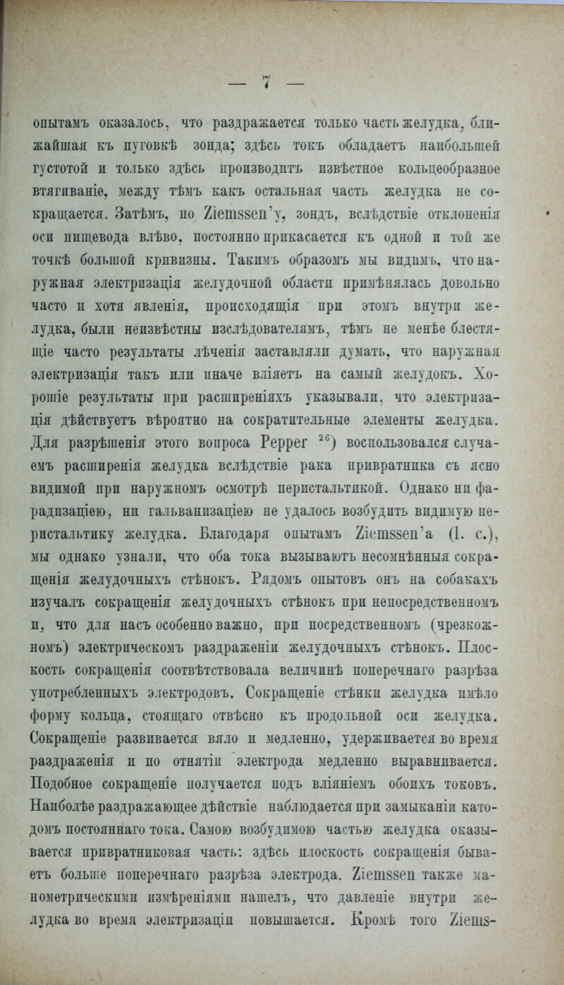 опытаыъ оказалось, что раздражается только часть желудка, бли- жайшая къ пуговкѣ зонда; здѣсь токъ обладаетъ наибольшей густотой и только здѣсь производить извѣстное кольцеобразное втягиваніе, между тѣмъ какъ остальная часть желудка не со- кращается. Затѣмъ, по 2іепі88еп'у, зондъ, вслѣдствіе отклоненія оси пищевода влѣво. постоянно прикасается къ одной и той же точкѣ большой кривизны. Такимъ образомъ мы вндпмъ, что на- ружная электрызація желудочной области примѣнялась довольно часто и хотя явленія, происходящая при этомъ внутри же- лудка, были неизвѣстны изслѣдователямъ^ тѣмъ не менѣе блестя- щіе часто результаты лѣченія заставляли думать, что наружная электризація такъ или иначе вліяетъ на самый желудокъ. Хо- ронив результаты при расшпреніяхъ указывали, что электриза- ція дѣйствустъ вѣроятно на сократительные элементы желудка. Для разрѣгаенія этого вопроса Реррег 26) воспользовался случа- емъ расширения желудка вслѣдствіе рака привратника съ ясно видимой при наружномъ осмотрѣ перистальтикой. Однако ни фа- радизаціею, ни гальванизаціею не удалось возбудить видимую пе- ристальтику желудка. Благодаря опытамъ 2іепі88еп'а (1. с), мы однако узнали, что оба тока вызываютъ несомнѣнныя сокра- щѳнія желудочныхъ стѣнокъ. Рядомъ опытовъ онъ на собакахъ изучалъ сокращенія желудочныхъ стѣнокъ при непосредственномъ и, что для насъ особенно важно, при посредственномъ (чрезкож- номъ) электрическомъ раздраженіи желудочныхъ стѣнокъ. Плос- кость сокращенія соотвѣтствовала величпнѣ поперечнаго разрѣза употреблѳнныхъ электродовъ. Сокращеніе стѣнки желудка имѣло форму кольца, стоящаго отвѣсно къ продольной осп желудка. Сокращеніе развивается вяло и медленно, удерживается во время раздраженія и по отнятін электрода медленно выравнивается. Подобное сокращеніе получается подъ вліяніемъ обоихъ токовъ. Наиболѣе раздражающее дѣйствіе наблюдается при замыканіп като- домъ постоянна™ тока. Самою возбудимою частью желудка оказы- вается привратниковая часть: здѣсь плоскость сокращенія быва- етъ больпіе поперечнаго разрѣза электрода. 2іепі88еіі также ма- нометрическими измѣреніями нашелъ, что давленіе внутри же- лудка во время электризаціи повышается. Кронѣ того 2іешз-