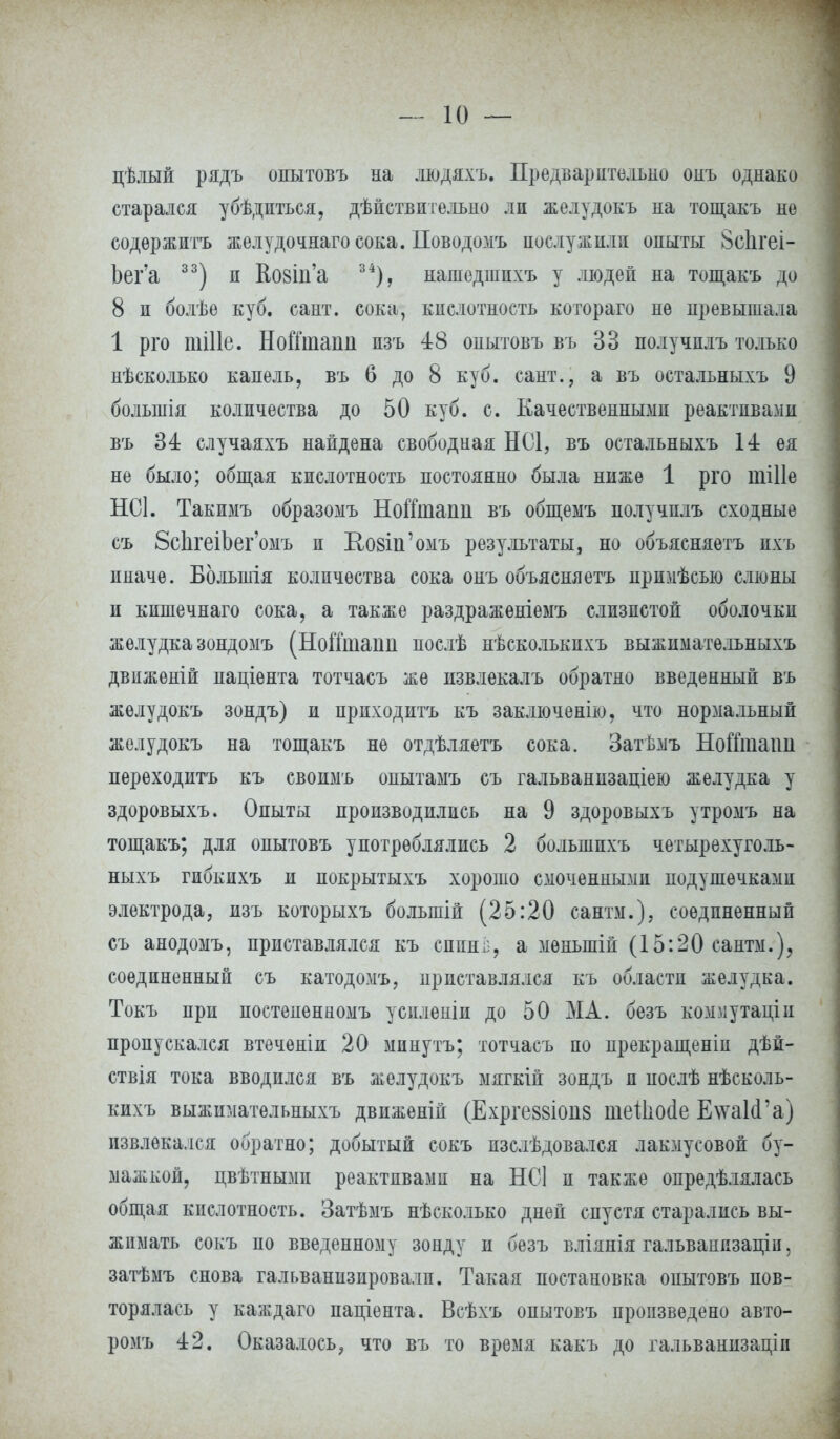 цѣлый рядъ опытовъ на людяхъ. Предварительно онъ однако старался убѣдпться, дѣпстви гельно ли желудокъ на тощакъ не содѳржптъ желудочнагоеока. Поводомъ послужили опыты 8с1ігеі- Ъег'а 33) и Ко8Іи'а 34), иашедшпхъ у людей на тощакъ до 8 и болѣѳ куб. сайт, сока, кислотность котораго не превышала 1 рго піШе. НоГГтаііп пзъ 48 опытовъ въ 33 получплъ только нѣсколько капель, въ 6 до 8 куб. сант., а въ остальныхъ 9 болыпія количества до 50 куб. с. Качественными реактивами въ 34 случаяхъ найдена свободная НС1, въ остальныхъ 14 ея не было; общая кислотность постоянно была ниже 1 рго шіііе НСІ. Такимъ образомъ НоШдапп въ общемъ получплъ сходные съ 8с1ігеіЬег'омъ и Козш'омъ результаты, но объясняетъ пхъ ииаче. Большія количества сока онъ объясняетъ прпмѣеью слюны и кпшечнаго сока, а также раздраженіемъ слизистой оболочки желудка зондомъ (НоіТтаіт послѣ нѣсколькпхъ выжпмательныхъ двііженій паціента тотчасъ же извлекалъ обратно введенный въ желудокъ зондъ) и прпходитъ къ заключенію, что нормальный желудокъ на тощакъ не отдѣляетъ сока. Затѣмъ Нойташі переходить къ своимъ оиытамъ съ гальванизаціею желудка у здоровыхъ. Опыты производились на 9 здоровыхъ утромъ на тощакъ; для опытовъ употреблялись 2 болыппхъ четырехуголь- ныхъ гпбкпхъ и покрытыхъ хорошо смоченными подушечками электрода, изъ которыхъ большій (25:20 сантм.), соединенный съ анодомъ, приставлялся къ сппиі;, а мѳньшій (15:20 сантм.), соединенный съ катодомъ, приставлялся къ области желудка. Токъ при постеиѳниомъ усиленш до 50 МА. безъ коммутаціи пропускался втеченіи 20 мпнутъ; тотчасъ по прекращены дѣп- ствія тока вводился въ желудокъ мягкій зондъ и иослѣ иѣсколь- кихъ выжпмательныхъ движеній (Ехргевзіоиз шеШо(1е ЕхтаЫ'а) извлекался обратно; добытый сокъ пзслѣдовался лакмусовой бу- мажкой, цвѣтнымп реактивами на НС] п также опредѣлялась общая кислотность. Затѣмъ нѣсколько дней спустя старались вы- жимать сокъ по введенному зонду и безъ вліянія гальванизацііі, затѣмъ снова гальванизировали. Такая постановка опытовъ пов- торялась у каждаго паціента. Всѣхъ опытовъ произведено авто- ромъ 42. Оказалось, что въ то время какъ до гальваннзаціп