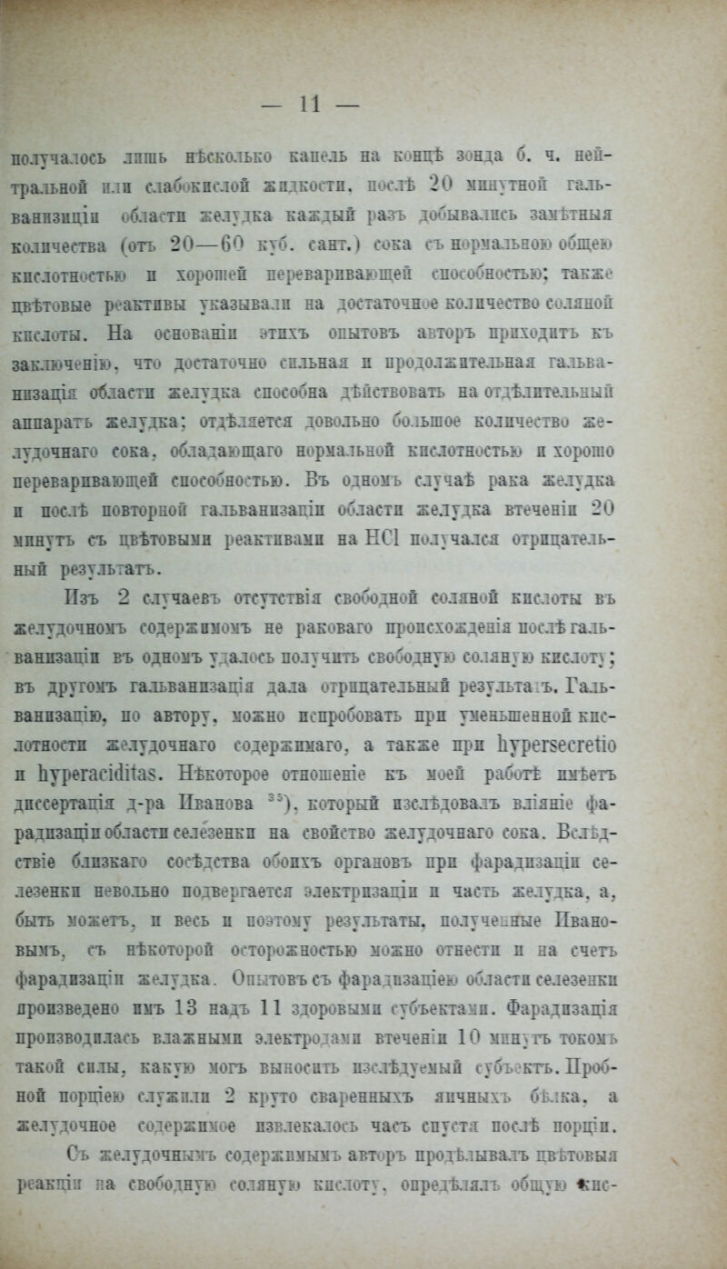 получалоеь лишь нѣсколько капель на к-ниѣ зонда б. ч. ней- тральной плн слабокислой жидкости, послѣ 20 минутной галъ- ванизнціп области желудка каждый разъ добывались замттныя коллчества (отъ 20—6Г> куб. сант.) сока съ нормальною общею кислотностью и хорошей переваривающей способностью: также цветовые реактивы указывали на достаточнее количество соляной кислоты. На основаніи ^тпхъ опытовъ авторъ приходить къ заключенію. что достаточно сильная п продолжительная гальва- нпзація области желудка способна действовать на отдѣлптедьный аппарать желудка; отделяется довольно большое количество же- лудочнаго сока; обладающаго нормальной кислотностью и хорошо переваривающей способностью. Въ одномь случае рака желудка и послѣ повторной гальванпзапіп области желудка втеченіп 20 минуть съ пвѣтовымн реактивами на НС1 получался отрицатель- ный резулыатъ. Пзъ 2 случаевъ отсутствія свободной соляной кислоты въ желудочномъ содержнмомъ не раковаго ігропехождеаія после гадь- ванпзатп въ одномъ удалось получить свободную соляную кпсдот): въ другомъ гальванпзація дала отрицательный резудътаіъ. Галь- ванпзапію, по автору, можно испробовать при уменьшенной кис- лотности желудочнаго еодержпмаго. а также прп Ііурегттеііо п Ьтрегаеі<Ша§. Некоторое отношеніе къ моей работ! пмѣетъ дпссертапія д-ра Иванова 35). который пзслѣдовалъ вліяніе фа- радпзащпобласти селезенки на свойство желудочнаго сока. Веліц- ствіѳ блпзкато соседства обопхъ органовъ прп фарадпзадін се- лезенки невольно подвергается электрпзапіп и часть желудка, а. быть можетъ. и весь и поэтому результаты, полученные Пвано- вымъ. съ нѣкоторой осторожностью можно отнести и на ечетъ фарадизаціп желудка. Опытовъ съ фарадвзаціею области селезенки произведено нмъ 13 надъ 11 здоровыми субъектами. Фарадпзація производилась влажными электродамп втеченіп 10 минуть токомь такой силы, какую могъ выносить пзслѣдуемый субъектъ. Проб- ной порніею служили 2 круто сваренныхъ яичныхъ бт.іка. а желудочное содержимое извлекалось часъ спустя после порціп. Съ желудочнычъ содержимымъ авторъ продЬлывалъ ггветовыя реакггін па свободную соляную кислоту, опредѣлялъ общую *пс-