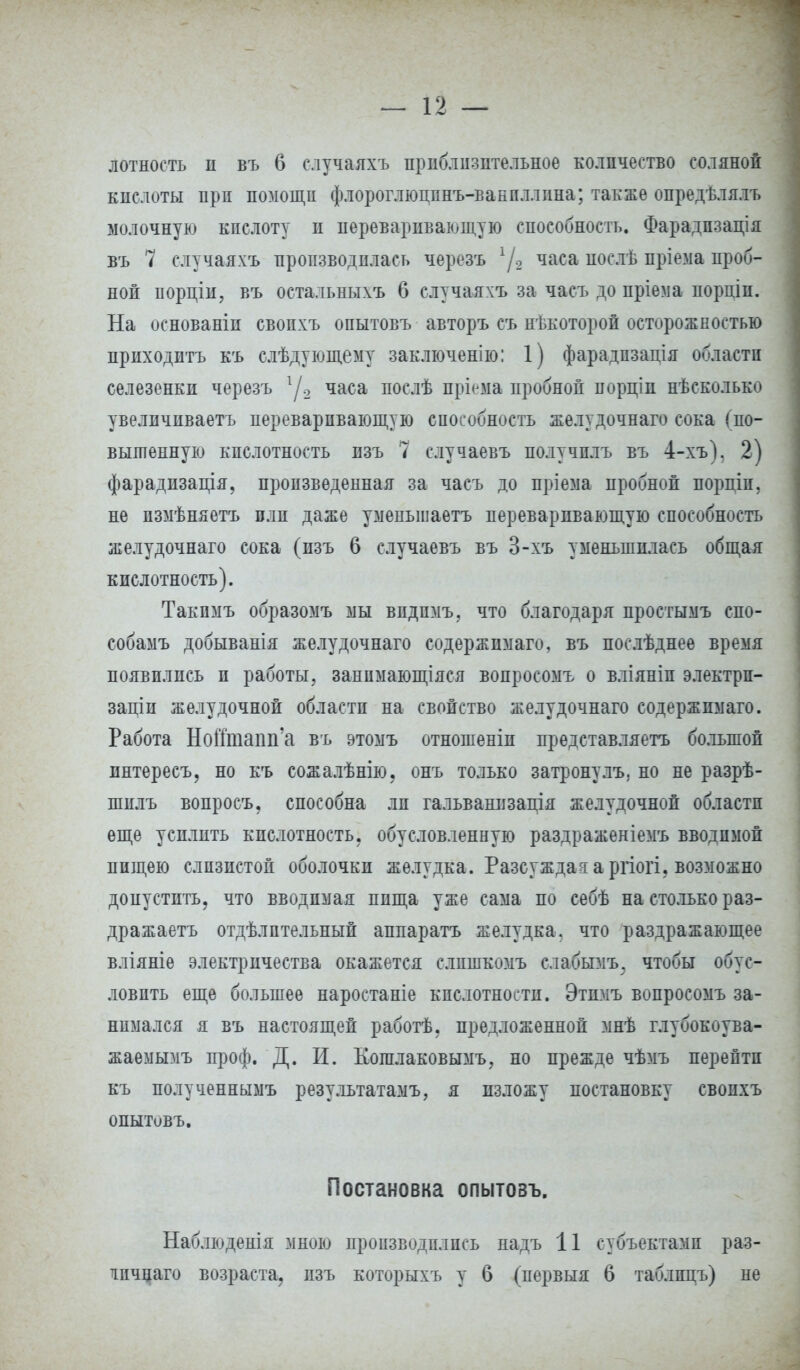 лотность п въ 6 случаяхъ приблизительное количество соляной кислоты при помощи флороглюцпнъ-вакпллина; также опредѣлялъ молочную кислоту и переваривающую способность. Фарадпзація въ 7 случаяхъ производилась черезъ 1/2 часа иослѣ пріема проб- ной порціи, въ остальныхъ 6 случаяхъ за часъ до пріема порціп. На основаніи свопхъ опытовъ авторъ съ нѣкоторой осторожностью приходить къ слѣдующему заключенію: 1) фарадпзація области селезенки черезъ г/.2 часа послѣ пріема пробной порціп нѣсколько увелпчиваетъ переваривающую способность желудочнаго сока (по- вышенную кислотность изъ 7 случаевъ получплъ въ 4-хъ). 2) фарадизація, произведенная за часъ до нріема пробной порпіп. не пзмѣняетъ плп даже уменьшаетъ переваривающую способность желудочнаго сока (изъ 6 случаевъ въ 3-хъ уменьшилась общая кислотность). Такпмъ образомъ мы впдпмъ, что благодаря простымъ спо- собамъ добыванія желудочнаго содержимаго, въ послѣднее время появились и работы, занпмающіяся вонросомъ о вліяніп электрп- заціи желудочной области на свойство желудочнаго содержимаго. Работа НоШпапп'а въ этомъ отношеніи представляетъ большой ннтересъ, но къ сожалѣнію, онъ только затронулъ. но не разрѣ- шплъ вопросъ, способна ли гальванизація желудочной области еще усилить кислотность, обусловленную раздраженіемъ вводимой пищею слизистой оболочки желудка. Разсуждая а ргіогі, возможно допустить, что вводимая пища уже сама по себѣ на столько раз- дражаетъ отдѣлптельный аппарата желудка, что раздражающее вліяніе электричества окажется слпшкомъ слабымъ; чтобы обус- ловить еще большее наростаніе кислотности. Этпмъ вопросомъ за- нимался я въ настоящей работѣ. предложенной мнѣ глубокоува- жаемымъ проф. Д. И. Кошлаковымъ, но прежде чѣмъ перейти къ полученнымъ результатами я изложу постановку свопхъ опытовъ. Постановка опытовъ. Наблюденія мною производились надъ 11 субъектами раз- тпчнаго возраста, пзъ которыхъ у б (первыя 6 таблпдъ) не