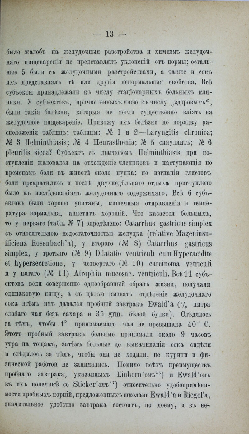 было жалобъ на желудочныя разстройства и химизмъ желудоч- наго ппщеваренія не представлялъ уклонѳній отъ нормы; осталь- ные 5 были съ желудочными разстройствамп, а также и сокъ пхъ представлялъ тѣ пли другія ненормальный свойства. Всѣ субъекты принадлежали къ числу стаціонарныхъ больныхъ кли- ники. У субъектовъ, прпчпсленныхъ мною къ числу „здоровыхъ, были такія болѣзни, который не могли существенно вліять на желудочное пищевареніе. Привожу пхъ болѣзни по порядку ра- сположения таблицъ; таблицы: «№ 1 и 2—Ьагуп§ііі8 сіігопіса; № 3 Не1тіп11ііа8І8; № 4 Неигавйіепіа; № 5 симулянтъ; № 6 рІехігШз вісса? Субъектъ съ діагнозомъ Не1тіиі1ііа8І8 при по- ступленіи жаловался на отхожденіе членпковъ и наступающая по временамъ боли въ животѣ около пупка; по изгнаніи глистовъ боли прекратились и послѣ двухнедѣльнаго отдыха приступлѳно было къ изслѣдованіямъ желудочнаго содѳржимаго. Всѣ 6 субъ- ектовъ были хорошо упитаны, кигаечныя отправленія и темпе- ратура нормальна, аппетитъ хорошій. Что касается больныхъ, то у перваго (табл. № 7) опредѣлено: Саіапѣиз §а8Ігісиз зітріех съ относительною недостаточностью желудка (геіаііѵе Ма^епіпзи- Шсіепя КоаепЬасЬ'а), у второго (Л? 8) Саіапѣи8 §а8Ігісіі8 8Ітр1ех, у третьяго (№ 9) БіІаЫіо ѵеиігісиіі сит НурегасШе еі Ьурегзесгейопе, у четвертаго (№ 10) сагсіиота ѵеігісиіі и у пятаго (№ П) АІгорЬіа пшсо8ае. ѵепігісиіі. Всѣіі субъ- ектовъ вели совершенно однообразный образъ жизни, получали одинаковую пищу, а съ цѣлью вызвать отдѣленіѳ желудочнаго сока всѣмъ имъ давался пробный завтракъ Е\ѵа1(Га (т/3 литра слабаго чая безъ сахара и 35 §гт. бѣлой булки). Слѣдилооь за тѣмъ, чтобы 1° прпнимаемаго чая не превышала 40° С. Этотъ пробный завтракъ больные принимали около 9 часовъ утра на тощакъ, затѣмъ больные до выкачиванія сока сидѣли и слѣдилось за тѣмъ, чтобы они не ходили, не курили и фи- зической работой не занимались. Помимо всѣхъ нреимуществъ пробнаго завтрака, указанныхъ ЕіпЬоиГомъ36) и Е\ѵа1(Гомъ въ ихъ полѳмпкѣ со Зйскег'омъ37) относительно удобопримѣни- мостипробныхъ порцій,предложенныхъ школамиЕ\ѵаИ'аи Віе§еГя, значительное удобство завтрака состоптъ, по моему, и въ не-