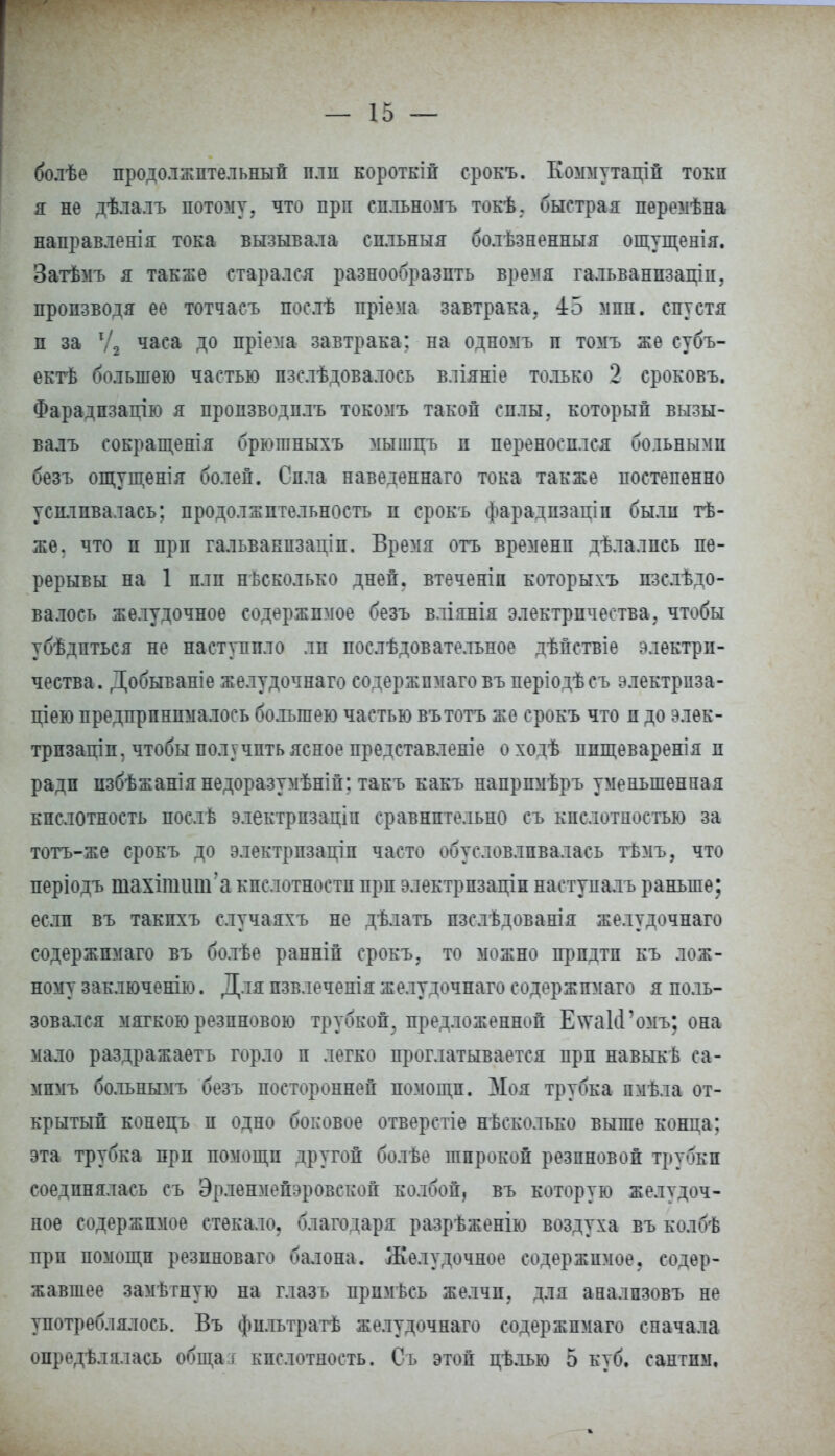 болѣе продолжительный плп короткій срокъ. Коммутаций токи я не дѣлалъ потому, что при спльномъ токѣ. быстрая перемѣна направленія тока вызывала сильный болѣзненныя ощущенія. Затѣмъ я также старался разнообразить время гальванпзаціи, производя ее тотчасъ послѣ пріема завтрака. 45 мин. спустя п за Ѵ2 часа до пріема завтрака; на одномъ и томъ же субъ- ектѣ большею частью пзслѣдовалось вліяніе только 2 сроковъ. Фарадпзацію я пропзводплъ токомъ такой силы, который вызы- валъ сокращенія брютныхъ мышцъ и переносился больными безъ ощущенія болей. Сила навеленнаго тока также постепенно усиливалась; продолжительность и срокъ фарадпзаціп были тѣ- жѳ. что и при гальванпзадіп. Время отъ временп дѣлалпсь пе- рерывы на 1 плп несколько дней, втеченіп которыхъ пзслѣдо- валось желудочное содержимое безъ вліянія электричества, чтобы убѣдпться не наступило ли послѣдовательное дѣпствіе электри- чества. Добываніе желудочнаго содержпмаговъ періодѣсъ электрпза- ціею предпринималось бо.тьшею частью вътотъ же срокъ что и до элек- трпзаціп, чтобы получить ясное представленіе о ходѣ ппщеваренія и ради избѣжаніянедоразумѣній; такъ какъ напрпмѣръ уменьшенная кислотность послѣ электрпзаціп сравнительно съ кислотностью за тотъ-же срокъ до электрпзаціп часто обусловливалась тѣмъ, что періодъ шахіпшнгакислотностипрп электрпзаціинаступалъраньше; если въ такпхъ случаяхъ не дѣлать пзслѣдованія желудочнаго содержпмаго въ болѣе ранніп срокъ, то можно прпдтп къ лож- ному заключенію. Для пзвлеченія желудочнаго содержпмаго я поль- зовался мягкою резпновою трубкой, предложенной Е\ѵа1сГомъ; она мало раздражаетъ горло п легко проглатывается при навыкѣ са- мпмъ больнымъ безъ посторонней помощи. Моя трубка пмѣла от- крытый конецъ п одно боковое отверстіе нѣсколько выше конца; эта трубка прп помощи другой болѣе широкой резиновой трубки соединялась съ Эрленмейэровской колбой, въ которую желудоч- ное содержимое стекало, благодаря разрѣженію воздуха въ колбѣ при помощи резпноваго балона. Желудочное содержимое, содер- жавшее замѣтную на глазъ прпмѣсь желчи, для аналпзовъ не употреблялось. Въ фильтратѣ желудочнаго содержпмаго сначала опредѣлалась обща г кислотность. Съ этой цѣлью 5 куб. сантим.