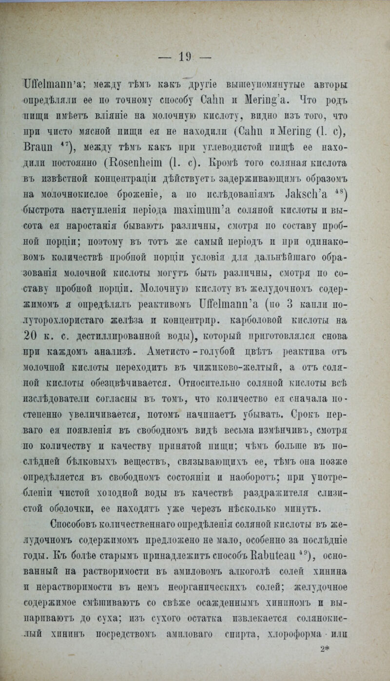 Щеіташга; между тѣмъ какъ другіе вышеупомянутые авторы опредѣ.тялп ее по точному способу Саііп и Меш§'а. Что родъ пищи пмѣетъ вліяніе на молочную кислоту, видно изъ того, что при чисто мясной пищи ея не находили (СаЬп пМегіп§ (1. с), Вгаші 47), между тѣмъ какъ при углеводистой пищѣ ее нахо- дили постоянно (Ко8еп1іеіт (1. с). Кромѣ того соляная кислота въ извѣстной концентрации дѣйствуетъ задерживающимъ образомъ на молочнокислое броженіе, а по ислѣдованіямъ ЛаквсЬ'а 48) быстрота наступленія періода тахшшт'а соляной кислоты и вы- сота ея наростанія бываютъ различны, смотря но составу проб- ной порціп; поэтому въ тотъ же самый иеріодъ и при одинако- вомъ количествѣ пробной порціи условія для дальнѣйшаго обра- зованія молочной кислоты могутъ быть различны, смотря по со- ставу пробной порціи. Молочную кислоту въ желудочномъ содер- жимомъ я опрѳдѣлялъ реактпвомъ ШеПпапп'а (ио 3 капли по- луторохлористаго жѳлѣза и концентр пр. карболовой кислоты на 20 к. с. дистиллированной воды), который приготовлялся снова при каждомъ анализѣ. Аметисто - голубой цвѣтъ реактива отъ молочной кислоты переходить въ чпжиково-желтый, а отъ соля- ной кислоты обезцвѣчивается. Относительно соляной кислоты всѣ пзслѣдователи согласны въ томъ, что количество ея сначала по- степенно увеличивается, потомъ начпнаетъ убывать. Срокъ пер- ваго ея появленія въ свободномъ видѣ весьма пзмѣнчивъ, смотря по количеству и качеству принятой пищи; чѣмъ больше въ по- слѣдней бѣлковыхъ веществъ, связывающпхъ ее? тѣмъ она позже определяется въ свободномъ состояніи и наоборотъ; при употре- бленіи чистой холодной воды въ качествѣ раздражителя слизи- стой оболочки, ее находятъ уже черезъ нѣсколько минутъ. Способовъ количественнаго опредѣленія соляной кислоты въ же- лудочномъ содержпмомъ предложено не мало, особенно за послѣдніе годы. Къ болѣѳ старымъ принадлежитъ способъ Ваішіеаи 49)? осно- ванный на растворимости въ амиловомъ алкоголѣ солей хинина и нерастворимости въ немъ неорганпческпхъ солей; желудочное содержимое смѣіпиваютъ со свѣже осажденнымъ хининомъ и вы- парпваютъ до суха; изъ сухого остатка извлекается солянокис- лый хпнинъ посредствомъ амиловаго спирта, хлороформа ■ или 2*