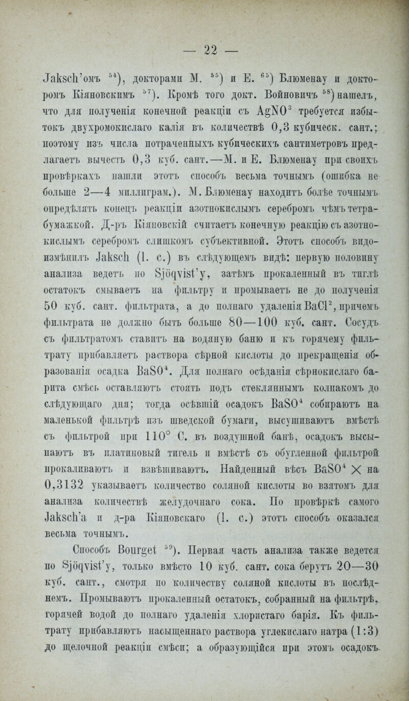 ^кзсЬ'омъ 54), докторами М. 55) я Е. 65) Блюменау и докто- ромъ Еіяновскимъ Ь7). Кромѣ того докт. Войновичъ 58) нагаелъ, что для полученія конечной рѳакціи съ А§Ш3 требуется избы- токъ двухромокислаго калія въ количествѣ 0,3 кубическ. сант.; поэтому изъ числа нотраченныхъ кубичѳскихъ сантиметровъ пред- лагаем вычесть 0,3 куб. сант.—М. и Е. Блюменау при свопхъ провѣркахъ нашли этотъ способъ весьма точнымъ (ошибка не больше 2—4 мпллиграм.). М. Блюзіенау находить болѣе точнымъ опредѣлять конецъ реакціи азотнокислымъ серебромъ чѣмътетра- бумажкой. Д-ръ Кіяновскій считаетъ конечную реакцію съ азотно- кислымъ серебромъ слишкомъ субъективной. Этотъ способъ видо- измѣнплъ Дакзсіі (1. с.) въ слѣдующемъ видѣ: первую половину анализа ведетъ по 8.іодѵІ8І'у, затѣмъ прокаленный въ тпглѣ остатокъ смываетъ на фильтру и промываетъ не до получѳнія 50 куб. сант. фильтрата, а до полнаго удаленіяВаСІ2, прпчѳмъ фильтрата не должно быть больше 80—100 куб. сант. Сосудъ съ фпльтратомъ ставитъ на водяную баню и къ горячему филь- трату ирибавляетъ раствора сѣрной кислоты до ирекращенія об- разовали осадка Ва804. Для нолнаго осѣданія сѣрнокислаго ба- рита смѣсь оставляютъ стоять подъ стекляннымъ колпакомъ до слѣдующаго дня; тогда осѣвшій осадокъ Ва804 собпраютъ на маленькой фпльтрѣ пзъ шведской бумаги, высушпваютъ вмѣстѣ съ фпльтрой при 110° С. въ воздушной банѣ, осадокъ высы- паютъ въ платиновый тигель и вмѣстѣ съ обугленной фильтрой прокаливаютъ и взвѣшиваютъ. Найденный вѣсъ Ва804 X на 0,3132 указываѳтъ количество соляной кислоты во взятомъ для анализа количествѣ желудочнаго сока. По провѣркѣ самого Лак8СІі*а и д-ра Кіяновскаго (1. с.) этотъ способъ оказался весьма точнымъ. Снособъ Воиг§еі 59). Первая часть анализа также ведется по 8)бдѵІ8І;'у, только вмѣсто 10 куб. сант. сока берутъ 20—30 куб. сант., смотря но количеству соляной кислоты въ послѣд- немъ. Промываютъ прокаленный остатокъ; собранный на фпльтрѣ. горячей водой до полнаго удаленія хлористаго барія. Еъ филь- трату прибавляюсь насыщеннаго раствора углекнслаго натра (1:3) до щелочной реакціи смѣсп; а образующейся при этомъ осадокъ