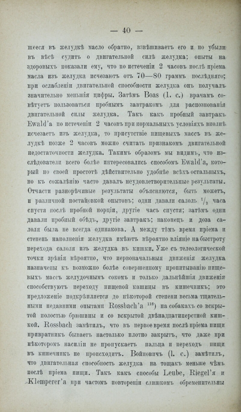 шееся въ желудкѣ масло обратно, взвѣпшваетъ его п по убыли въ вѣсѣ судить о двигательной сплѣ желудка; опыты на здоровыхъ показали ему, что по пстеченіи 2 часовъ послѣ пріема масла изъ желудка псчезаютъ отъ 70—80 граммъ послѣдняго; прп ослабленіп двигательной способности желудка онъ получалъ значительно менынія цифры. Затѣмъ Воа8 (1. с.) врачамъ со- вѣтуетъ пользоваться пробнымъ завтракомъ для распознованія двигательной силы желудка. Такъ какъ пробный завтракъ ЕтаІсГа по пстеченіи 2 часовъ прп нормальныхъ условіяхъ вполнѣ исчезаетъ изъ желудка, то прпсутствіе пищевыхъ массъ въ же- лудкѣ позже 2 часовъ можно считать прпзнакомъ двигательной недостаточности желудка. Такпмъ образомъ мы впдимъ, что нз- слѣдователп всего болѣе интересовались способомъ ЕтаІсГа, кото- рый по своей простотѣ дѣпствительно удобнѣе всѣхъ остальныхъ, но къ сожалѣнію часто давалъ неудовлетворительные результаты. Отчасти разнорѣчпвые результаты объясняются, быть можетъ, и различной постановкой опытовъ; одни давали салоль т/2 часа спустя послѣ пробной порціи, другіе часъ спустя; затѣмъ одни давали пробный обѣдъ, другіе завтракъ; наконецъ и доза са- лоля была не всегда одинакова. А между тѣмъ время пріема и степень наполнеиія желудка пмѣютъ вѣроятно вліяніе на быстроту перехода салоля изъ желудка въ кишки. Уже съ телеологической точки зрѣнія вѣроятно, что первоначальный двпженія желудка назначены къ возможно болѣѳ совершенному пропптыванію пище- выхъ массъ желудочнымъ сокомъ п только дальнѣйшія двпженія способствуют переходу пищевой кашицы въ кпшечнпкъ; это предложеніе подкрѣпляется до нѣкоторой степени весьма тщатель- ными недавними опытами НовзЬаеІГа 118) на собакахъ со вскры- той полостью брюшпны и со вскрытой двѣнадпатиперстной киш- кой. КовзЪасІі замѣтплъ, что въ первое время послѣ пріема пищи прпвратникъ бываетъ настолько плотно закрытъ, что даже при нѣкоторомъ насиліи не пропускаетъ пальца п переходъ пищи въ кпшечнпкъ не происходить. Воиновпчъ (1. с.) замѣтплъ, что двигательная способность желудка на тощакъ меньше чѣмъ послѣ нріема пищи. Такъ какъ способы ЬеиЬе, Кіе^еГя и Кіетрегега при частомъ повтореніи слишкомъ обременительны