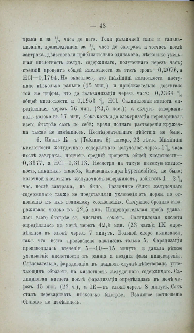 трака и за 1Д часа до него. Тока различной снлы п гальва- нпзація, пропзвѳденная за 1Д часа до завтрака п тотчасъ посдѣ завтрака, дѣйствовалн приблизительно одинаково, несколько умень- шая кислотность желуд. содержпмаго, иолученнаго черезъ часъ; средній процентъ общей кислотности за этитъ срокъ—0,2076, а НС1=0,Г794. Но оказалось, что шахішиш кислотности насту- пало нѣсколько раньше (45 мин.) и приблизительно достигало топ же цифры, что до гальванпзаціп черезъ часъ: 0.2364 °0 общей кислотности и 0? 1953 °;0 НС1. Салициловая кислота оп- ределялась черезъ 76 мин. (23.5 час); а сычугъ етворажп- валъ молоко въ 17 мин. Сокъ какъ и до электрпзапіп переварпвалъ всего быстрѣе самъ по себѣ; время полнаго растворенія кружеч- ка также не пзмѣнплось. Послѣдовательнаго дѣяствія не было. 6. Пванъ К—ъ (Таблица 6) писарь, 22 лѣтъ. Махішит кислотности желудочнаго содержпмаго получалось черезъ 112 часа послѣ завтрака, причемъ средніп процентъ общей кислотностн= 0,3377, а ЫС1=0,3113. Несмотря на такую высокую кислот- ность, никакихъ жалобъ, бывающпхъ прп ІіурегасіЛіев. не было; молочной кислоты въ желудочномъ совержпмомъ, добытомъ 1 — 2 12 час. послѣ завтрака, не было. Различные бѣлки желудочнаго содержпмаго также не представляіп уклоненія отъ нормы по от- ношенію къ пхъ взаимному соотношепію. Сычужное бродило ство- раживало молоко въ 42,5 мин. Пищеварительная проба удава- лась всего быстрѣе съ чпстымъ сокомъ. Салициловая кислота опредѣлялась въ мочѣ черезъ 42,5 мпн. (23 часа); ІК опре- дѣлялся въ слюнѣ черезъ 7 минуть. Больной скоро выписался, такъ что всего произведено аналпзовъ только 5. Фарадизація производилась втеченіп 5—10—15 минуть и давала рЬзкое уменыпеніе кислотности въ раннія п позднія фазы пищеварения. Слѣдовательно, фарадизація въ данномъ случаЬ дѣпствовала угне- тающпмъ образомъ на кислотность желудочнаго содержпмаго. Са- лициловая кислота послѣ фарадпзаціп опредѣлялась въ мочѣ че- резъ 45 мпн. (22 ч), а ІК—въ слюнъчерезъ 8 мпнутъ. Сокъ сталъ переваривать нЬсколько быстрѣе. Взаимное соотношеніе бѣлковъ иѳ из^ѣнилось.