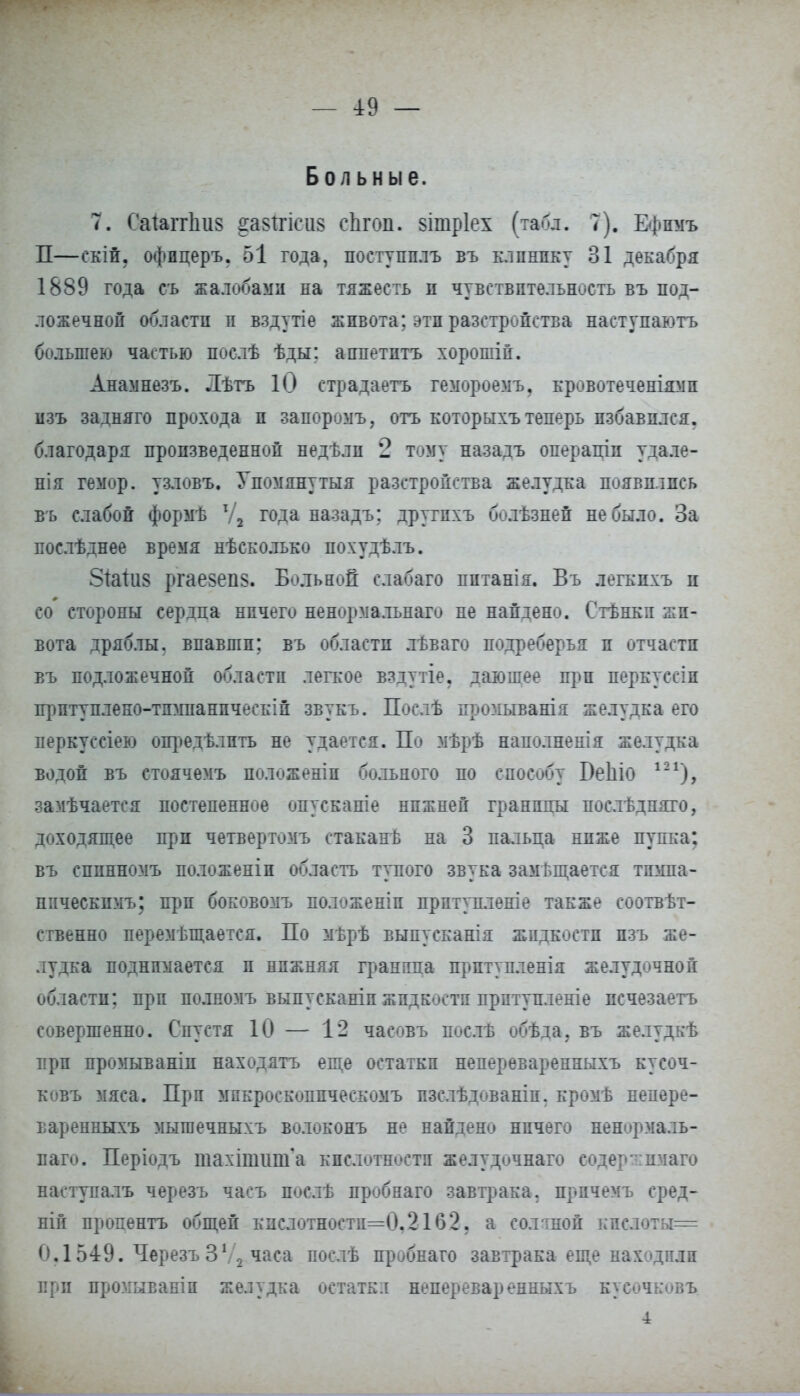 — *9 — Больные. 7. Саштішз ^а§!гіси§ сЬгоп. зітріех (табл. 7). Ефпмъ П—екій. офпцеръ. 51 года, поступплъ въ клпнпку 31 декабря 1889 года съ жалобами на тяжесть п чувствительность въ под- ложечной области п вздутіе живота; эти разстройства наступаютъ большею частью послѣ ѣды; аипетптъ хорошіп. Анамнезъ. Лѣтъ 10 страдаетъ гемороемъ, кровотеченіямп изъ задняго прохода и запоромъ, отъ которыхъ теперь избавился, благодаря произведенной недѣлп 2 тому назадъ операціп удале- нія гемор. узловъ. Упомянутая разстропства желудка появились въ слабой формѣ Ѵ2 года назадъ; другпхъ болѣзней не было. За послѣднее время нѣсколько похудѣлъ. 8іаііі8 ргаевепз. Больной слабаго питанія. Въ легкпхъ и со' стороны сердца ничего ненормальнаго не найдено. Стѣнкя жи- вота дряблы, впавши; въ области льваго подреберья и отчасти въ подложечной области легкое вздутіе. давэшее при перкуссіп прптуплеко-тпмнанпческій звукъ. Послѣ промыванія желудка его перкуссіею опредѣлпть не удается. По мѣрѣ наполнепія желудка водой въ стоячемъ положеніп больного по способу Беіііо 121), замѣчается постепенное опускапіе нижней Гранины послѣдняго, доходящее при четвертомъ стаканѣ на 3 пальца ниже пупка: въ сппнномъ положеніи область тупого звука замЬщается тпмпа- ппческпмъ; при боковомъ положеніп прптупленіе также еоотвѣт- ственно перемѣщается. По мьрѣ выпусканія жидкости пзъ же- лудка поднимается и нижняя гранила прптупленія желудочной области; при полномъ выпусканіп жидкости прптупленіе псчезаетъ совершенно. Спустя 10 — 12 часовъ послъ обѣда, въ желудкѣ при промываніп находатъ еще остатки непереваренныхъ кусоч- ковъ мяса. При мпкроскоппческомъ пзелѣдованіп. кромѣ непере- варенныхъ мыгаечныхъ волоконъ не найдено ничего ненормаль- паго. Періодъ шахішііиГа кислотности желудочнаго сод ер- шіаго наступалъ черезъ часъ послѣ пробнаго завтрака, прпчемъ сред- ній пропентъ общей кислотностп=0.21б2. а солтноп кпслоты= 0.1549. Черезъ 3\ 2 часа послѣ пробнаго завтрака еще находили при промываніп желудка остатка непереваренныхъ кусѳчковъ 4