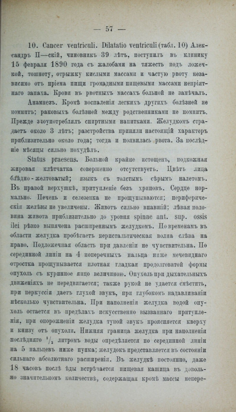 10. Сапсег ѵепігісиіі. Бііаіаііо ѵепігісиіі (табл. 10) Алек- сандръ П—скій, чпновнпкъ 39 лѣтъ, поступилъ въ клинику 15 февраля 1890 года съ жалобами на тяжесть подъ ложеч- кой, тошноту, отрыжку кислыми массами и частую рвоту неза- висимо отъ пріема пищи громадными пищевыми массами непріят- наго запаха. Крови въ рвотныхъ массахъ больной не замѣчалъ. Анамнезъ. Кромѣ восиаленія легкпхъ другихъ болѣзней нѳ помнить; раковыхъ болѣзней между родственниками не помнитъ. Прежде зюупотреблялъ спиртными напитками. Желудкомъ стра- даетъ около 3 лѣтъ; разстройства приняли настоящій характеръ приблизительно около года; тогда и появилась рвота. За послѣд- ніе мѣсяцы сильно похудѣлъ. 8{аііі8 ргае8еіі8. Больной крайне истощенъ, подкожная жировая клѣтчатка совершенно отсутствуеть. Цвѣть лица блѣдно - желтоватый; языкъ съ толстымъ сѣрымъ налетомъ. Въ правой верхушкѣ. прптупленіе безъ хриповъ. Сердце нор- мально. Печень и селезенка не прощупываются; периферпче- скія желѣзы не увеличены. Животъ сильно впавшій; лѣвая поло- вина живота приблизительно до уровня §ріпае апі. зир. 088І8 ііеі рѣзко выпячена расшпреннымъ желудкомъ. Повременамъ въ области желудка пробѣгаетъ перистальтическая волна слѣва на право. Подложечная область при давленіи не чувствительна. По серединной линіп на 4 поперечныхъ пальца ниже мечевпднаго отростка прощупывается плотная гладкая продолговатой формы опухоль съ курпнное япцо величиною. Опухоль прп дыхательныхъ двпженіяхъ не передвигается; также рукой не удается смѣстпть, прп перкуссіп даетъ глухой звукъ, прп глубокомъ надавлпваніи нѣсколько чувствительна. Прп наполненіп желудка водой опу- холь остается въ предѣлахъ искусственно вызваннаго прптуплѳ- нія. прп опорожненіп желудка тупой звукъ проясняется кверху и книзу отъ опухоли. Нижняя граница желудка при наполненіп послѣднято лптромъ воды опредѣляется по серединной лпніи на 5 пальпевъ ниже пупка; желудокъ представляется въ состояніи спльнаго абсолютнаго расшпренія. Въ желудкѣ постоянно, даже 18 часовъ послѣ ѣды встрѣіается пищевая кашица въ доволь- но значительномъ количества, содержащая кромѣ массы непере-
