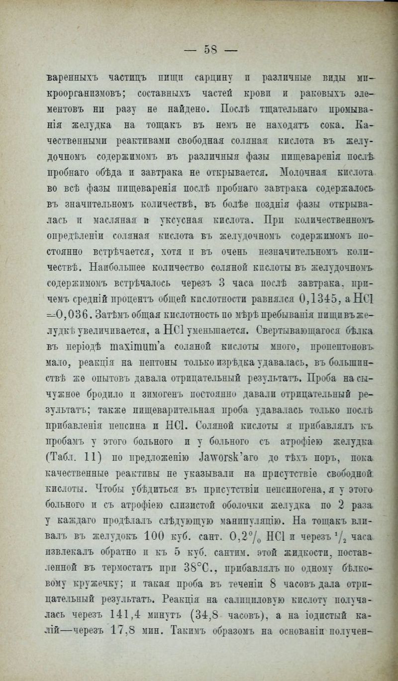 — 53 — ъаренныхъ частицъ пищи сардину п различные виды ми- кроорганпзмовъ; составныхъ частей крови и раковыхъ эле- ментовъ ни разу не найдено. Послѣ тщательнаго иромыва- нія желудка на тощакъ въ немъ не находятъ сока. Ка- чественными реактивами свободная соляная кислота въ желу- дочноыъ содержимомъ въ различныя фазы ппщеваренія послѣ пробнаго обѣда и завтрака не открывается. Молочная кислота во всѣ фазы ппщеваренія послѣ пробнаго завтрака содержалось въ значптѳльномъ колпчествѣ, въ болѣе позднія фазы открыва- лась и масляная и уксусная кислота. При количественном^ опредѣленіи соляная кислота въ желудочномъ содержимомъ по- стоянно встрѣчается, хотя п въ очень незначительномъ коли- чествѣ. Наибольшее количество соляной кислоты въ желудочномъ содержимомъ встрѣчалось черезъ 3 часа послѣ завтрака, прп- чемъ средній процентъ общей кислотности равнялся ОД345. аНСІ ^0,036. Затѣмъ общая кислотность по мѣрѣ иребыванія ппщпвъже- лудкѣ увеличивается, а НС1 уменьшается. Свертывающагося бѣлка въ періодѣ тахітшп'а соляной кислоты много, пропептоновъ мало, реакція на пептоны только изрѣдка удавалась, въ больший- ствѣ же опытовъ давала отрицательный результата. Проба на сы- чужное бродило и зпмогенъ постоянно давали отрицательный ре- зультата; также пищеварительная проба удавалась только поел в прпбавленія пепсина и НС1. Соляной кислоты я прпбавлялъ къ пробамъ у этого больного и у больного съ атрофіею желудка (Табл. 11) по предложенію Лаууогвк'аго до тѣхъ поръ, пока качественные реактивы не указывали на прпсутствіе свободной кислоты. Чтобы убѣдиться въ прпсутствіи пепепногена, я у этого больного и съ атрофіею слизистой оболочки желудка по 2 раза у каждаго продѣлалъ слѣдующую манппуляцію. На тощакъ влп- валъ въ желудокъ 100 куб. сант. 0.2% НС1 и черезъ */2 часа извлекалъ обратно и къ 5 куб. сантим, этой жидкости, постав- ленной въ термостата при 38°С, прпбавлялъ по одному бѣ.тко- вому кружечку; и такая проба въ теченіп 8 часовъ дала отри- цательный результата. Реакція на салициловую кислоту получа- лась черезъ 141,4: минуть (34;8 часовъ), а на іодпстый ка- лій—черезъ 17.8 мин. Такпмъ образомъ на основаніп получен-