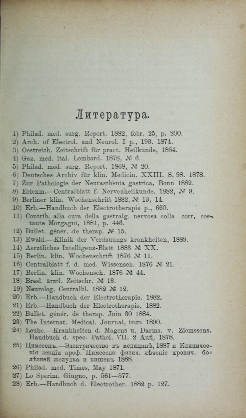 Литература. 1) РЫІаа. тесі. зпг*. Еерогѣ. 1882, ГеЪг. 25, р. 200. 2) АгсЪ. оГШесѣгоІ. апсі Хеіігоі. I р., 193. 1874. 3) Оезѣгеісд. КеіівсЬгШ йг ргасі. НеПкошЦ 1864. 4) Сгаг. те<1. каі. ЬотЪагсІ. 1878, Л! 6. 5) РЬіІай. тей. зтіг^. Еерогі:. 1868, 20. 6) БеткзсЪез АгеЪіѵ гиг кііп. Месіісш. XXIII. 8. 98. 1878. 7) 2шг Раіпоіо^іе (іег Хеигазспеша ^азігіеа. Вопи 1882. 8) Егіешп.—Сепі:га1Ъ1аі1: I Хегѵеппеіікипсіе. 1882, Й 9. 9) Вегііпег кііп. ѴосЬепэсіЬгШ 1882, 13, 14. 10) ЕгЪ.—НапсПжсп сіег ЕІесѣгоіЬегаріе р., 660. 11) СопігіЪ. аДа сига сіеііа ^азігаі^. пегѵоза соііа согг. соз«* іапіѳ Мог§а^пі7 1881, р. 446. 12) Виііеі. ^ёпёг. сіе гЬегар. 15. 13) Ет^аЫ.—Кііпік сіег Ѵегсіаішп^з кгапкЪекеп, 1889. 14) АеггШсЪез ЬтеШ^епг-Вки 1883 К XX. 15) Вегііп. кііп. ТГоспепзскгій 1876 Л! 11. 16) СепггаІЪІаі* I а. тесі. ТѴіззепзсЪ. 1876 П 21. 17) Вегііп. кііп. ^осЪепзсп. 1876 ^ 44. 18) Вгезі. аггіі. 2екзсЪг. Л 13. 19) ^епгоіо^. СепѣгаІЫ. 1882 12. 20) ЕгЪ.—НапаЧжсЪ йѳг ЕІесѣгоіЬегаріе. 1882. 21) ЕгЪ.—НапаЪисЪ йег Еіесігоѣпегаріе. 1882. 22) ВоПеѣ. §ёпёг. йе Шегар. Ішп 30 1884. 23) ТЪе Іпіегпаі:. Месіісаі. Лоигпаі, іюль 1890. -24) ЪеиЪе.—Егапкпекеп сі. Мазепа и. Багтз. ѵ. 2іетззепз. НапаЪисЬ й. зрес. РаѣЬоІ. УЛ. 2 АиЙ, 1878. 25) Цпмесенъ.—Электрпчество въ меднгпшѣ, 1887 п Клпнпчѳо кія лекціп проф. Цпмссена: физнч. лѣченіе хронпч. бо- лѣзнеп. желудка п кпшекъ 1888. 26) РЫІаоІ. шей. Тітез, Мау 1871. 27) Ьо Зрегіт. 0-іп^по, р. 561—577. 28) ЕгЪ. —НапсіЪисп а. Е1есігоі:Ьег. 1882 р. 127.