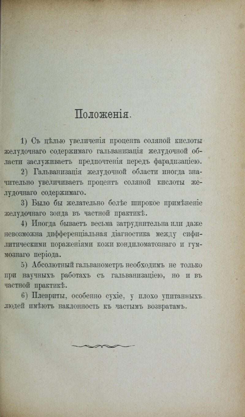Положенія. 1) Съ цѣлъю увелпченія процента соляной кислоты желудочнаго содержгоіаго гальванпзація желудочной об- ласти заслуживаете предпочтенія передъ фарадпзаціею. 2) Гальванпзація желудочной областп иногда зна- чительно увелпчиваегь процеятъ соляной кислоты же- лудочнаго содержпмаго. 3) Было бы желательно болѣе широкое пршіѣненіе желудочнаго зонда въ частной практпкѣ. 4) Иногда бываегъ весьма затруднительна пли даже невозможна дпфференціальная діагностпка между спфп- лптпческгош пораженіямп кожи кондпломатознаго и гум- мознаго періода. 5) Абсолютный гальванометръ необходпмъ не только при научныхъ работахъ съ гальванпзаціею. но и въ частной практпкѣ. 6) Плевриты, особенно сухіе. у плохо упптанныхъ людей пмѣютъ наклонность къ частымъ возвратами