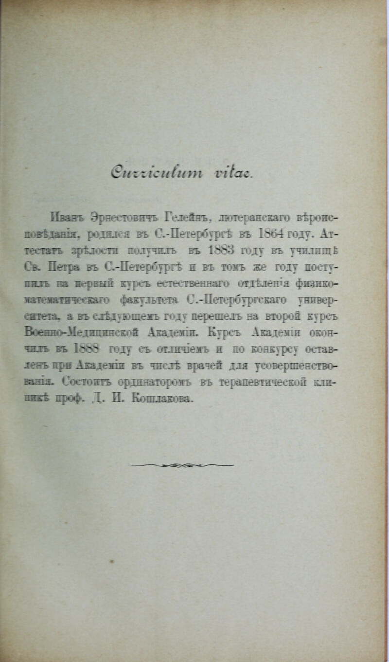 г г іс іііит ѵгіас. Пванъ Эрнестовичъ Гелейнъ. лютеранскаго вѣроис- повѣдашя. родился въ С.-Петербургѣ въ 1^64 году. Ат- тестата зрѣлости получилъ въ 1888 году въ училищ ё Св. Петра въ С.-Петербургѣ и въ томъ же году посту- пить на нервый куроъ естеетвеннаго отдѣлешя физико- матежатичеекаго факультета С.-Петербургекаго универ- ситета, а въ елѣдѵющемъ году перешелъ на второй куроъ Военно-ІІедшшнекой Акаіеміп. Куроъ Академш окон- чить въ 1888 году еъ отлжчіезгь и по конкурсу оотав- ленъ іфи Академш въ числѣ врачей для усовершенство- вать. Состоять ординаторомъ въ терапевтической кли- ник проф. Д. П. Кошлакова.