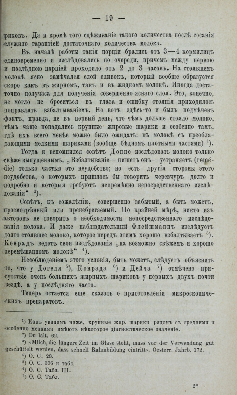 риковъ. Да и кромѣ того сцѣживаніе такого количества послѣ сосанія •служило гарантіей достаточнаго количества молока. Въ началѣ работы такія порціп брались отъ 3—4 кормплицъ единовременно и пзслѣдовались по очереди, причемъ между первою | и послѣднею порціей проходило отъ 2 до 3 часовъ. На стоявшемъ молокѣ ясно замѣчался слой сливокъ, который вообще образуется скоро какъ въ жирномъ, такъ и въ жпдкомъ молокѣ. Иногда доста- точно получаса для полученія совершенно яснаго слоя. Это. конечно, не могло не броситься въ глаза и ошибку стоянія приходилось поправлять взбалтываніемъ. Но вотъ здѣсь-то и былъ подмѣченъ фактъ, правда, не въ первый день, что чѣмъ дольше стояло молоко, тѣмъ чаще попадались крупные жировые шарики и особенно тамъ. гдѣ ихъ всего менѣе можно было ожидать: въ молокѣ съ преобла- дающими мелкими шариками (вообще бѣдномъ плотными частями) 1). Тогда и вспомнился совѣтъ Донне изслѣдовать молоко только свѣже выпущеннымъ. „Взбалтываніе—пишетъ онъ—устраняетъ (гѳше- <1іе) только частью это неудобство; но есть другія стороны этого неудобства, о которыхъ пришлось бы говорить черезчуръ долго и подробно и которыя требуютъ непремѣнно непосредственнаго изслѣ- дованія 2). Совѣтъ, къ сожалѣнію. совершенно забытый, а быть можетъ, просмотрѣнный пли пренебрѳгаемый. По крайней мѣрѣ, никто изъ авторовъ не говоритъ о необходимости непосредственнаго пзслѣдо- ванія молока. И даже наблюдательный Флейшманнъ изслѣдуетъ долго стоявшее молоко, которое передъ этпмъ хорошо взбалтываетъ 3). Конрадъ ведетъ своп изслѣдованія „на возможно свѣжемъ и хорошо перемѣшанномъ молокѣ 4). Несоблюденіемъ этого условія, быть можетъ, слѣдуетъ объяснить то, что у Догеля 5), Конрада 6) и Дейча ') отмѣчено прп- ■сутствіе очень большихъ жирныхъ шариковъ у первыхъ двухъ почти вездѣ. а у послѣдняго часто. Теперь остается еще сказать о приготовленіи микроскопиче- скихъ препаратовъ. *) Какъ увидпмъ ниже, крупные жир. шарики рядомъ съ средними и особенно мелкими имѣютъ нѣкоторое діагностическое значеніе. 2) Іаіі. 62. 3) <Мі1сп, сііе Іап^еге 2еіѣ іт (хіазе зІеЫ:, пшзз ѵог сіег Ѵепѵепсіип^ §е8сЬйПе1і тѵегйеп, <1азз зсітеіі КаІітЫМшід еіпігіи». Оезіегг. ЛаІігЪ. 172. 4) О. С. 28. 5) О. С. 306 и таб.т. 6) О. С. Табл. Ш. 7) О. С. Табл. 2*