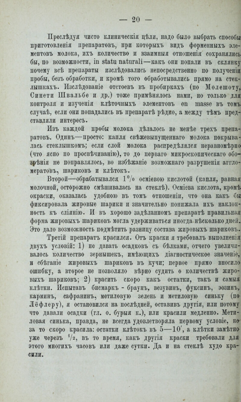 Преслѣдуя чисто клиническія цѣли, надо было выбрать способы приготовлѳнія препаратовъ, при которыхъ видъ форменныхъ эле- ментовъ молока, ихъ количество и взаимныя отношенія сохранялись бы, по возможности, іп зЫи пайігаіі—какъ они попали въ склянку почему всѣ препараты изслѣдовались непосредственно по полученіи пробы, безъ обработки, и кромѣ того обработывались прямо на стек- лышкахъ. Изслѣдованіе отстоевъ въ пробиркахъ (по Молешотуг Синети Швальбе и др.) тоже примѣнялось нами, но только для контроля и изученія клѣточныхъ элементовъ ѳп таззе въ томъ случаѣ, если они попадались въ препаратѣ рѣдко, а между тѣмъ пред- ставляли интересъ. Изъ каждой пробы молока дѣлалось не менѣе трехъ препа- ратовъ. Одинъ—просто: капля свѣжевыпущеннаго молока покрыва- лась стеклышкомъ; если слой молока распредѣлялся неравномѣрно (что ясно по просвѣчиванію), то до перваго микроскопичеекаго обо— зрѣнія не поправлялось, во избѣжаніѳ возможнаго разрушенія аггло- мератовъ, шариковъ и клѣтокъ. Второй—обрабатывался 1% осміевою кислотой (капля, равная молочной, осторожно смѣшивалась на стеклѣ). Осміева кислота, кромѣ окраски, оказалась удобною въ томъ отношеніп, что она какъ бы фиксировала жировые шарики и значительно понижала ихъ наклон- ность къ сліянію. И въ хорошо задѣланномъ препаратѣ правильная форма жировыхъ шариковъ могла удерживаться иногда нѣсколько дней. Это дало возможность подмѣтить разницу состава жировыхъ шариковъ. Третій препаратъ красился. Отъ краски я требовалъ выполненія двухъ условій: 1) не давать осадковъ съ бѣлками, отчего увеличи- валось количество зернышекъ, имѣющихъ діагностическое значеніе, и сбѣганіе жировыхъ шариковъ въ кучи; первое прямо вносило ошибку, а второе не позволяло вѣрно судить о количествѣ жиро- выхъ шариковъ; 2) красить скоро какъ остатки, такъ и самыі клѣтки. Испытавъ бисмаркъ - браунъ, везувинъ, фуксинъ, эозинъ, карминъ, сафранинъ, метиловую зелень и метиловую синьку (по Лёфлеру), я остановился на послѣдней, оставивъ другія, или потому что давали осадки (гл. о. бурыя к.), или красили медленно. Мети- ловая синька, правда, не всегда удовлетворяла первому условіе, но за то скоро красила: остатки клѣтокъ въ 5—10', а клѣтки замѣтно уже черезъ Ѵз, въ то время, какъ другія краски требовали для этого многихъ часовъ или даже сутки. Да и на стеклѣ худо кра- сили.