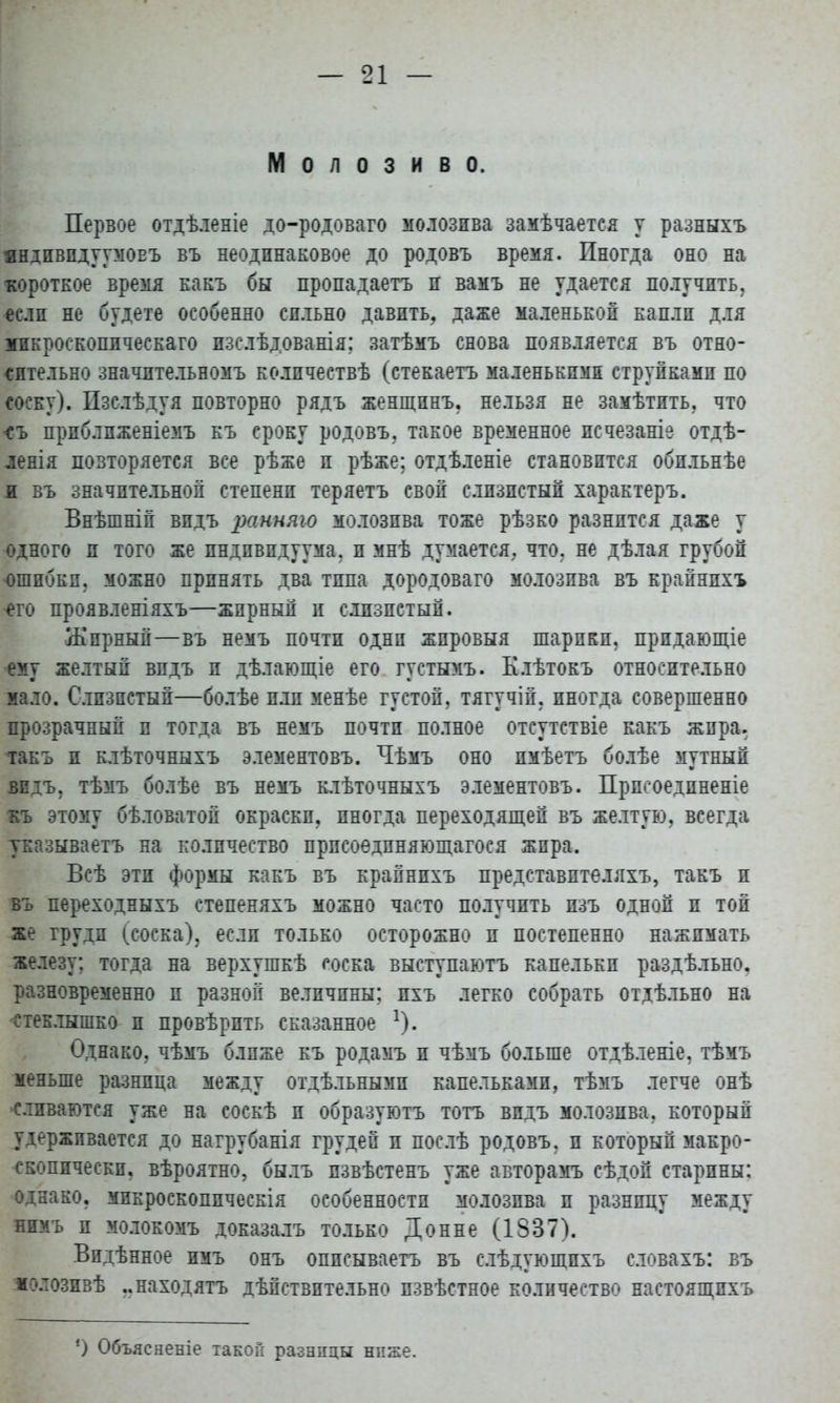 Молозиво. Первое отдѣленіе до-родоваго молозива замѣчается у разныхъ яндпвпдуумоЕЪ въ неодинаковое до родовъ время. Иногда оно на короткое время какъ бы пропадаетъ и вамъ не удается получить, если не будете особенно сильно давить, даже маленькой капли для мпкроскоппческаго изслѣдованія; затѣмъ снова появляется въ отно- сительно значительном! колпчествѣ (стекаетъ маленькими струйками по соску). Пзслѣдуя повторно рядъ женщинъ, нельзя не замѣтить, что •еъ прпблпженіемъ къ сроку родовъ. такое временное псчезаніе отдѣ- ленія повторяется все рѣже и рѣже; отдѣленіе становится обпльнѣе и въ значительной степени теряетъ свой слизистый характеръ. Внѣшній впдъ ранняго молозива тоже рѣзко разнится даже у одного п того же индивидуума, и мнѣ думается, что. не дѣлая грубой ошибки, можно принять два типа дородоваго молозива въ крайнпхъ *го проявленіяхъ—жирный и слизистый. Жирный—въ немъ почти одни жпровыя шарики, придающіе ему желтый впдъ и дѣлающіе его густымъ. Клѣтокъ относительно мало. Слизистый—болѣе пли менѣе густой, тягучій, иногда совершенно прозрачный и тогда въ немъ почти полное отсутствіе какъ жира, такъ и клѣточныхъ элементовъ. Чѣмъ оно пмѣетъ болѣе мутный виіъ, тѣмъ болѣе въ немъ к.тѣточныхъ элементовъ. Прпсоедпненіе къ этому бѣловатой окраски, иногда переходящей въ желтую, всегда тказываетъ на количество прпсоедпняющагося жира. Всѣ эти формы какъ въ крайнпхъ представптеляхъ, такъ и въ переходныхъ степеняхъ можно часто получить пзъ одной и той же груди (соска), если только осторожно и постепенно нажимать железу; тогда на верхушкѣ соска выступаютъ капельки раздѣльно. разновременно п разной величины; пхъ легко собрать отдѣльно на стеклышко и провѣрпть сказанное *). Однако, чѣмъ ближе къ родамъ и чѣмъ больше отдѣленіе, тѣмъ меньше разница между отдѣльнымп капельками, тѣмъ легче онѣ сливаются уже на соскѣ и образуютъ тотъ впдъ молозива, который улержпвается до нагрубанія грудей и послѣ родовъ. и который макро- скопически, вѣроятно, былъ пзвѣстенъ уже авторамъ сѣдоп старины: однако, микроскоппческія особенности молозива и разницу между нимъ и молокомъ доказалъ только Донне (1337). Видѣнное имъ онъ оппсываетъ въ слѣдующпхъ словахъ: въ жо.юзивѣ ..находятъ дѣйствптельно пзвѣстное количество настоящихъ *) Объясненіе такой разнпцы нпже.