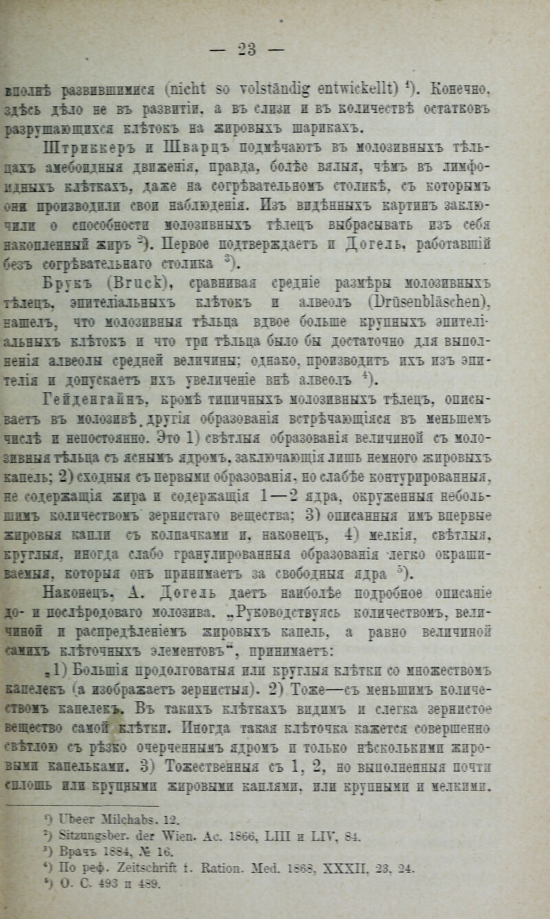 здѣсь дѣло не въ развптіи. а бъ слизи и въ колпчествѣ остатковъ разрушающихся клѣтокъ на жировыхъ шарикахъ. Штріккеръ и Шварцъ подмѣчаютъ въ молознвныхъ тѣль- цахъ амебопдныя двпженія. правда, болѣе вялыя. чѣмъ въ лимфо- мдныхъ клѣткахъ, даже на согрѣзательномъ столнкѣ. съ которымъ он производили свои наблюденія. Пзъ видѣнныхъ картинъ заклю- чим о способности молознвныхъ тѣлецъ выбрасывать изъ себя накопленный жпръ -). Первое подтверждаем н Догель, работавшій безъ согрѣвательнаго столика 3). Брукъ (Втек), сравнивая среініе ра-змѣры молозпбныхь тѣлецъ. эпителіальныхъ клѣтокъ и алвеолъ (1>й$епЫа$сЪеп). панель, что модозивныя тѣльца вдвое больше крупныхъ эпителі- альпнхъ клѣтокъ и что трп тѣльца было бы достаточно для выпол- нены алвеолн средне! величины: однако, производить ихъ изъ эпи- телія и допускаетъ ихъ увеличеніе внѣ алвеолъ 4). Геіденгакнъ. кромѣ типичныхъ молозивныхъ тѣлецъ. описы- ваетъ въ жолозивѣ. другія образования ветрѣчающіяся въ меныпемъ чжсдѣ ж непостоянно. Это 1) свѣтлыя образовавія величиной съ моло- змвныя тѣльца съ ясныжъ ядроіъ. заключающія лишь немного жировыхъ капель; 2) сходный съ первыми образованія. но слабѣе контурированныя. не содержания жяра п содержания 1 — *2 ядра, окруженный неболь- шннъ колнчествожъ зернистаго вещества: 3) описанный имъ впервые жнровыя капли съ колпачками и. наконецъ. 4) мелкія. свѣтлыя. круглый, иногда слабо гранулированныя образованія легко окраши- ваехыя. которыя онъ прияпмаетъ за свободный ядра 5). Наконецъ. А. Догель даетъ наиболѣе подробное опиеаніе до-ж послѣродоваго молозива. «.Руководствуясь кодичествомъ. вели- чжноі и распредѣленіемъ жнровыхъ капель, а равно величиной сажжхъ кдѣточныхъ элементовъ. принимаеть: ,1) Бодыпія продолговатый или крутлыя клѣткд со хножествомъ калелекъ (а изображаем зернистая). 2) Тоже—съ меныпимъ колнче- ствожъ калелекъ. Въ такихъ клѣткахъ видимъ и слегка зернистое вещество сажоі клѣткн. Пногда гакая клѣточка кажется совершенно свѣтлою съ рѣзко очерчезнымъ ждрожъ и только нѣсколькпми жпро- выжн капелькажн. 3) Тожественный съ 1. *2, но выполненный почтз сплошь жлж крупными жировыми каплями, или крупными и мелкими. О ГЬеег ЖсЬаЪ*. 12. 2) §іі2іше§Ьег. *іег \Ѵіеп. Ас. 1866, ІЛП и ЦГЛ\ 54. 3) Врать 1584. 16. *) По реф. 2еі*$еЬгш: і. Кайоп. Мегі. 1565. XXXII. 23. 24. л) О. С 493 з 459.