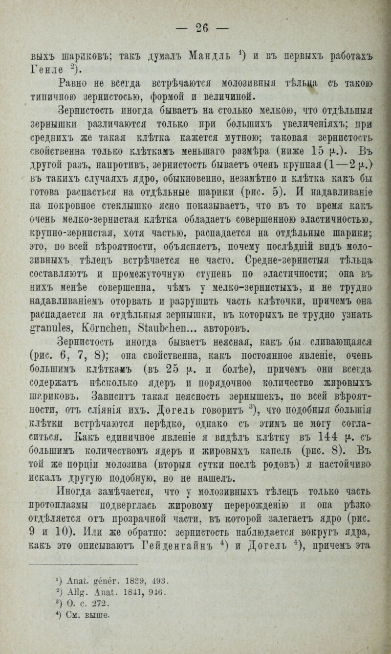 выхъ шариковъ; такъ думалъ Манд ль ') и въ первыхъ работахъ Генле 2). Равно не всегда встрѣчаются молозивныя тѣльца съ такою типичною зернистосью, формой и величиной. Зернистость иногда бываетъ на столько мелкою, что отдѣльныя зернышки различаются только при болыпихъ увеличеніяхъ; при среднихъ же такая клѣтка кажется мутною; таковая зернистость свойственна только клѣткамъ меньшаго размѣра (ниже 15 {^.). Въ другой разъ, напротивъ, зернистость бываетъ очень крупная (1—2 р.) въ такихъ случаяхъ ядро, обыкновенно, незамѣтно и клѣтка какъ бы готова распасться на отдѣльные шарики (рис. 5). И надавливаніе на покровное стеклышко ясно показываетъ, что въ то время какъ очень мелко-зернистая клѣтка обладаетъ совершенною эластичностью, крупно-зернистая, хотя частью, распадается на отдѣльные шарики; это, по всей вѣроятности, объясняетъ, почему послѣдній видъ моло- зивныхъ тѣлецъ встрѣчается не часто. Средне-зернистыя тѣльца* составляютъ и промежуточную ступень по эластичности; она въ нихъ менѣе совершенна, чѣмъ у мелко-зернистыхъ, и не трудно надавливаніемъ оторвать и разрушить часть клѣточки, причемъ она распадается на отдѣльныя зернышки, въ которыхъ не трудно узнать ^тагшіез, КбгпсЬѳп, 8іаиЬсЬѳв... авторовъ. Зернистость иногда бываетъ неясная, какъ бы. сливающаяся (рис. 6, 7, 8); она свойственна, какъ постоянное явленіе, очень большимъ клѣткамъ (въ 25 [*. и болѣе), причемъ они всегда содержатъ нѣсколько ядеръ и порядочное количество жировыхъ ш?,риковъ. Зависитъ такая неясность зернышекъ, по всей вѣроят- ности, отъ сліянія ихъ. Догель говорить 3), что подобныя болыпія клѣтки встрѣчаются нерѣдко, однако съ этимъ не могу согла- ситься. Какъ единичное явленіе я видѣлъ клѣтку въ 144 съ большимъ количеетвомъ ядеръ и жировыхъ капель (рис. 8). Въ той же порціи молозива (вторыя сутки послѣ родовъ) я настойчива искалъ другую подобную, но не нашелъ. Иногда замѣчается, что у молозивныхъ тѣлецъ только часть протоплазмы подверглась жировому перерожденію и опа рѣзка отдѣляется отъ прозрачной части, въ которой залегаетъ ядро (рис. 9 и 10). Или же обратно: зернистость наблюдается вокругъ ядра, какъ это описываютъ Гейденгайнъ 4) и Догель 4), причемъ эта ?) АпаЬ денег. 1839, 493. 2) АЯ#. Дпаі. 1841, 946. 3) О. с. 272. 4) См. выше.