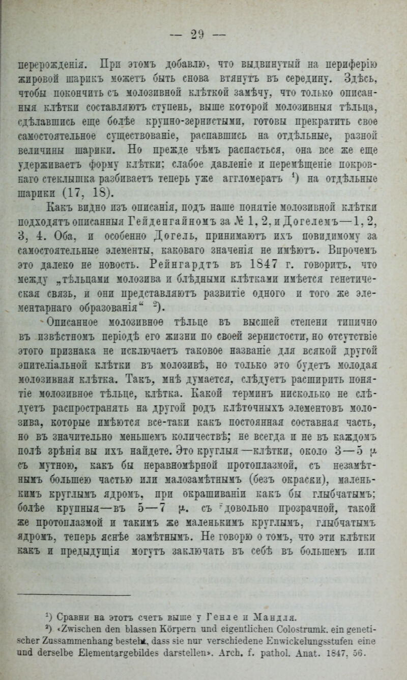перерожденія. Прп этомъ добавлю, что выдвинутый на пердферію жировой шарпкъ можетъ быть снова втянутъ въ середпну. Здѣсь, чтобы покончить съ молозпвной клѣткой замѣчу. что только оппсан- ныя клѣткп составляйте» ступень, выше которой молозивныя тѣльца, сдѣлавшпсь еще болѣе крупно-зернистыми, готовы прекратить свое самостоятельное существованіе, распавшись на отдѣльные, разной величины шарики. Но прежде чѣмъ распасться, она все же еще удержпваетъ форму клѣткп; слабое давленіе п перемѣщеніе покров- наго стеклышка разбиваетъ теперь уже аггломерагь *) на отдѣльные шарики (17. 18). Какъ видно изъ оппсанія, подъ наше понятіе молозпвной клѣтки подходятъ оппсанныя Гейденгайномъ за 1. 2. и Догелемъ—1. 2, 3. 4. Оба, и особенно Догель, прпнпмаюгь пхъ повидпмому за самостоятельные элементы, каковаго значенія не имѣютъ. Впрочемъ это далеко не новость. Рейнгардтъ въ 1547 г. говорить, что между „тѣлыгами молозива и блѣднымп клѣткамп пмѣется генетиче- ская связь, и они представляютъ развптіе одного и того же эле- ментарная) образованія ,2). ^Описанное молозпвноѳ тѣльце въ высшей степени типично въ -пзвѣстномъ періодѣ его жизни по своей зернистости, но отсутствіе этого признака не псключаетъ таковое названіе для всякой другой эпптеліальной клѣтки въ молозпвѣ, но только это будетъ молодая молознвная клѣтка. Такъ, мнѣ думается, слѣдуетъ расширить поня- тіе молозпвное тѣльце, клѣтка. Какой термпнъ нисколько не слѣ- дуетъ распространять на другой родъ клѣточныхъ элементовъ моло- зива, которые пмѣются все-таки какъ постоянная составная часть, но въ значительно меныпемъ колячествѣ: не всегда и не въ каждомъ полѣ зрѣнія вы пхъ найдете. Это круглыя —клѣтки. около 3 — 5 ц съ мутною, какъ бы неравномѣрноп протоплазмой, съ незамѣт- нымъ большею частью или малозамѣтнымъ (безъ окраски), малень- кимъ круглымъ ядромъ. при окрашпвашп какъ бы глыбчатымъ: болѣе крупныя—въ 5—7 |х. съ 'довольно прозрачной, такой же протоплазмой и такпмъ же маленькпмъ круглымъ. глыбчатымъ ядромъ. теперь яснѣе замѣтнымъ. Не говорю о томъ. что эти клѣткп какъ и предыдущія могутъ заключать въ себѣ въ болыпемъ пли г) Сравни на этогъ счетъ выше у Генле п Маніля. а) <2\*І5спеп (іеп Ыа^зеп Кбгрега шкі еідепіІісЬеп СоІ05тітк. еіп ?епеіі- зсЬег Япбзаттеппап^ ЪезіеЬі. (іа55 віе ппг ѵегьсЬіесіепе Еп\гіскекш»55тіеп еіпе