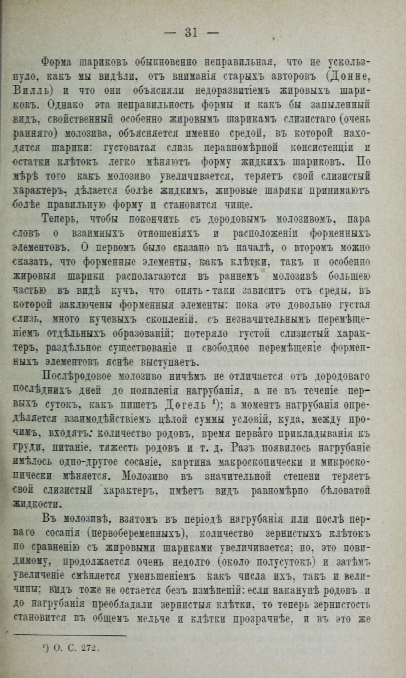 Форма шарнковъ обыкновенно неправильная, что не ускольз- нуло, какъ мы видѣли. отъ внпманія старыхъ авторовъ (Донне, Билль) и что они объясняли недоразвптіемъ жпровыхъ шарн- ковъ. Однако эта неправильность формы ц какъ бы запыленный видь, свойственный особенно жпровымъ шарикамъ слизистаго (очень ранняго) молозива, объясняется именно средой, въ которой нахо- дятся шарики: густоватая слизь неравномѣрноп консистенціп и остатки клѣтокъ легко мѣняютъ форму жидкпхъ шариковъ. По мѣрѣ того какъ молозиво увеличивается, теряетъ свой слизистый характеру дѣлается болѣе жпдкпмъ. жировые шарики принимают^ С»олѣе правильную форму и становятся чище. Теперь, чтобы покончить съ дородовымъ молозпвомъ, пара словъ о взапмныхъ отношеніяхъ и расположеніп форменныхъ элементовъ. О первомъ было сказано въ началѣ, о второмъ можно сказать, что форменные элементы, какъ клѣтки. такъ п особенно жировыя шарики располагаются въ раннемъ молозпвѣ большею частью въ видѣ кучъ. что опять - таки зависитъ отъ среды, въ которой зак.тючены форменныя элементы: пока это довольно густая слизь, много кучевыхъ скопленій. съ незначптельнымъ перемѣще- ніемъ отдѣльныхъ образованій: потеряло густой слизистый харак- тера раздѣльное существованіе и свободное перемѣщеніе формен- ныхъ элементовъ яснѣе выступаетъ. Послѣродовое молозиво ничѣмъ не отличается отъ дородоваго послѣднихъ дней до появленія нагрубанія. а не въ теченіе пер- выхъ сутокъ. какъ ппшетъ Догель 4): а моментъ нагрубанія опре- дѣляется ззапмодѣйствіемъ цѣлой суммы условій, куда, между про- чпмъ. входятъ; количество родовъ. время перваго прпкладыванія къ груди, пптаніе. тяжесть родовъ и т. д. Разъ появилось нагрубаніе имѣлось одно-другое сосаніе. картина макроскопически и микроско- пически мѣняется. Молозиво въ значительной степени теряетъ свой слизистый характеръ. пмѣетъ видь равномѣрно бѣловатой жидкости. Въ молозпвѣ, взятомъ въ періодѣ нагрубанія пли послѣ пер- ваго сосанія (первобеременныхъ), количество зернпстыхъ клѣтокъ по сравненію съ жировыми шариками увеличивается: но. это неви- димому, продолжается очень недолго (около полтсутокъ) и затѣмъ увеличеніе смѣняется уменьшеніемъ какъ числа пхъ. такъ и вели- чины: видь тоже не остается безъ измѣненій: если наканунѣ родовъ и до нагрубанія преобладали зернпстыя клѣткп. то теперь зернистость становится въ общемъ мельче и клѣтки прозрачнѣе. и въ это же ') О. С. 272.