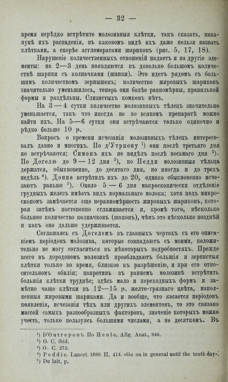 время нерѣдко встрѣтите молозивныя клѣтки, такъ сказать, нака- нунѣ ихъ распаденія, въ каковомъ видѣ ихъ даже нельзя назвать клѣтками, а скорѣе аггломератами шариковъ (рис. 5, 17, 18). Нарушеніе количественныхъ отношеній падаетъ и на другіе эле- менты: на 2—3 день появляются въ довольно большомъ количе- ствѣ шарики съ колпачками (шапки). Это идетъ рядомъ съ боль- шимъ количествомъ зернышекъ; количество жировыхъ шариковъ значительно уменьшилось, теперь они болѣе равномѣрны, правильной формы и раздѣльны. Слизистыхъ комковъ нѣтъ. На 3 — 4 сутки количество молозивныхъ тѣлецъ значительно уменьшается, такъ что иногда не во всякомъ препаратѣ можно найти ихъ. На 5—6 сутки они встрѣчаются только одиночно и рѣдко больше 10 {а. Вопросъ о времени исчезанія молозивныхъ тѣлецъ интересо- валъ давно и многихъ. По д'Утрпону *) они послѣ третьяго дня нѳ встрѣчаются; Симонъ ихъ не видѣлъ послѣ восьмаго дня 2). По Догелю до 9 — 12 дня 3), по Педди молозивныя тѣльца держатся, обыкновенно, до десятаго дня, но иногда и до трехъ недѣль 4). Донне встрѣтилъ ихъ до 20, однако обыкновенно исче- зают^ раньше 5). Около 5 — 6 дня макроскопически отдѣленіе грудныхъ железъ имѣетъ видъ нормальнаго молока; хотя подъ микро- скопомъ замѣчается еще неравномѣрность жировыхъ шариковъ, кото- рая затѣмъ постепенно сглаживается и, кромѣ того, нѣсколько большее количество колпачковъ (шапокъ), чѣмъ это нѣсколько позднѣй и какъ оно дальше удерживается. Соглашаясь съ Догелемъ въ главныхъ чертахъ съ его описа- ніемъ періодовъ молозива, которые совпадаютъ съ моими, положи- тельно не могу согласиться въ нѣкоторыхъ подробностяхъ. Прежде всего въ дородовомъ молозивѣ преобладаютъ большія и зернистыя клѣтки только во время, близкое къ разрѣшенію, и при его отно- сительномъ обиліи; напротивъ въ раннемъ молозивѣ встрѣтить болыпія клѣтки труднѣе; здѣсь мало и переходныхъ формъ и за- мѣтно чаще клѣтки въ 12—15 желто-грязнаго цвѣта, напол- ненныя жировыми шариками. Да и вообще, что касается періодовъ появленія, исчезанія тѣхъ или другихъ элементовъ, то это связано массой самыхъ разнообразныхъ факторовъ, значеніе которыхъ можно учесть, только пользуясь большими числами, а не десяткомъ. Въ 1) БЮиІгероіП. По Непіе, А11§. Ада*., 946. 2) О. С. іыа. 3) О. С. 272. 4) Р е (і сі і е. Ьапсеі. 1888. II, 414. «Оо оп іп ^епегаі шіШ Ше ІепШ Дар. 5) Би Іаіі, р.