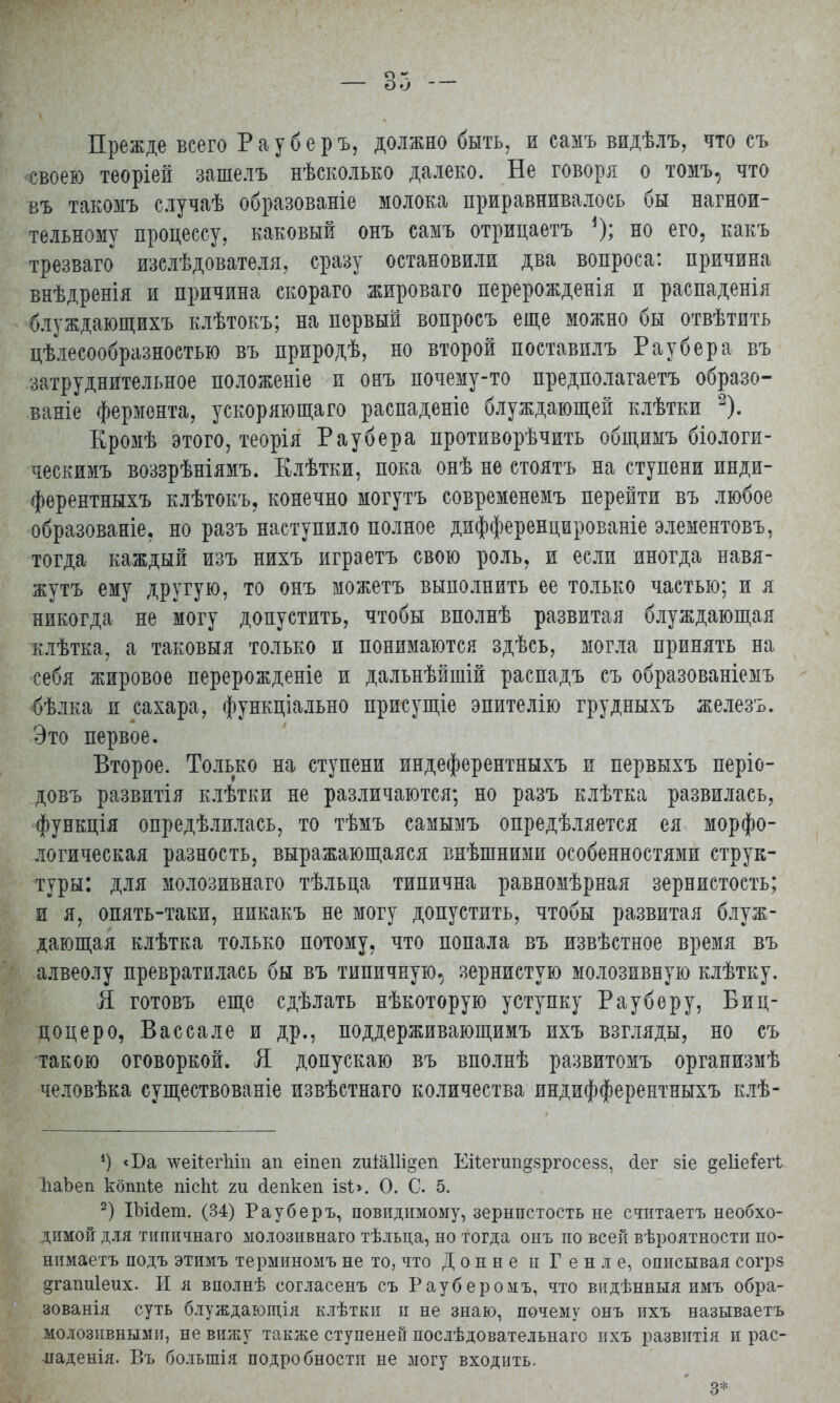 Прежде всего Рауберъ, должно быть, и самъ видѣлъ, что съ своею теоріей зашелъ нѣсколько далеко. Не говоря о томъ, что въ такомъ случаѣ образованіе молока приравнивалось бы нагнои- тельному процессу, каковый онъ самъ отрицаетъ но его, какъ трезваго изслѣдователя, сразу остановили два вопроса: причина внѣдренія и причина скораго жироваго перерожденія и распаденія блуждающихъ клѣтокъ; на первый вопросъ еще можно бы отвѣтить целесообразностью въ природѣ, но второй поставплъ Рау б ер а въ затруднительное положеыіе и онъ почему-то предполагаетъ образо- ваніе фермента, ускоряющаго распаденіе блуждающей клѣтки 2). Кромѣ этого, теорія Раубера противорѣчить общимъ біологи- ческимъ воззрѣніямъ. Клѣтки, пока онѣ не стоятъ на ступени инди- фѳрентныхъ клѣтокъ, конечно могутъ современемъ перейти въ любое образованіе, но разъ наступило полное дифференцированіе элементовъ, тогда каждый изъ нихъ играетъ свою роль, и если иногда навя- жутъ ему другую, то онъ можетъ выполнить ее только частью; и я никогда не могу допустить, чтобы вполнѣ развитая блуждающая клѣтка, а таковыя только и понимаются здѣсь, могла принять на себя жировое перерожденіе и дальнѣйшій распадъ съ образованіемъ бѣлка и сахара, функціально присущіе эпителію грудныхъ железъ. Это первое. Второе. Только на ступени индеферентныхъ и первыхъ періо- довъ развитія клѣтки не различаются; но разъ клѣтка развилась, функція опредѣлилась, то тѣмъ самымъ опредѣляется ея морфо- логическая разность, выражающаяся внѣшними особенностями струк- туры: для молозивнаго тѣльца типична равномѣрная зернистость; и я, опять-таки, никакъ не могу допустить, чтобы развитая блуж- дающая клѣтка только потому, что попала въ извѣстное время въ алвеолу превратилась бы въ типичную., зернистую молозивную клѣтку. Я готовъ еще сдѣлать нѣкоторую уступку Рау беру, Биц- цоцеро, Вассале и др., поддерживающимъ ихъ взгляды, но съ такою оговоркой. Я допускаю въ вполнѣ развитомъ оргапизмѣ человѣка существованіе извѣстнаго количества индифферентныхъ клѣ- ') <Ба -ѵѵеііеіѣт ап еіпеп 2иіа11і§еп Еіѣегші^зргосезз, сіег 8Іе деІіеГегі ЬаЬеп кбппіе пісЫ: іи сіепкеп І8І>. О. С. 5. 2) ІЬісІет. (34) Рау б еръ, повидимому, зернпстость не статаетъ необхо- димой дія тишічнаго молозивнаго тѣльца, но тогда онъ по всей вѣроятности по- нимаетъ подъ этимъ терминомъ не то, что Донне п Геніе, описывая согрз §гапи1еих. И я вполнѣ согласенъ съ Рауберомъ, что видѣнныя имъ обра- зованія суть блуждающія клѣтки и не знаю, почему онъ ихъ называетъ молозивными, не вижу также ступеней послѣдовательнаго ихъ развитія и рас- паденія. Въ большія подробности не могу входить. - : ' 3*