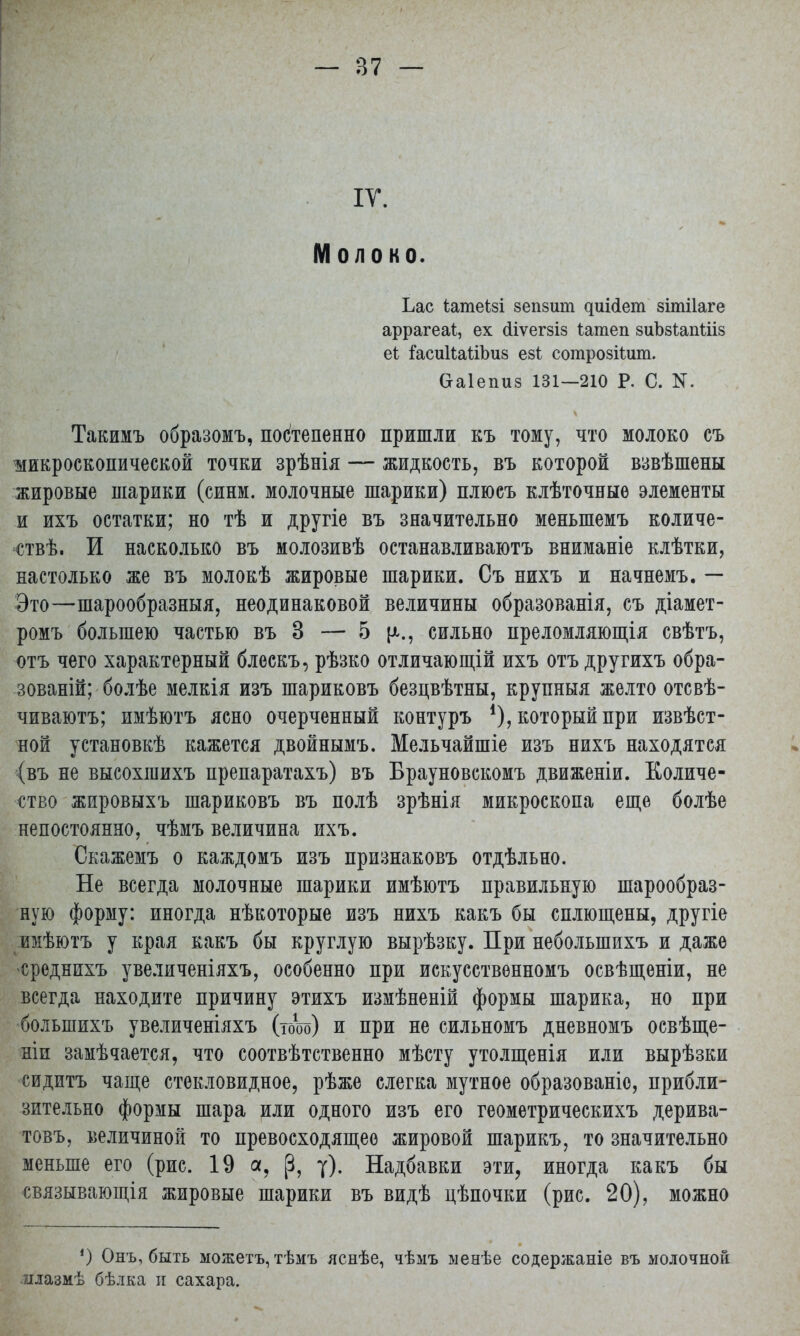 IV. Молоко. Ьас іатеізі зепзит ^иіс^ет зітііаге аррагеаі, ех сііѵегзіз Іатеп зиЪзіапШз еі; іасииаШшз езі сотрозііит. (хаіепиз 131—210 Р. С. N. Такимъ образомъ, постепенно пришли къ тому, что молоко съ микроскопической точки зрѣнія — жидкость, въ которой взвѣшены жировые шарики (синм. молочные шарики) плюсъ клѣточные элементы и ихъ остатки; но тѣ и другіе въ значительно меныпемъ количе- ствѣ. И насколько въ молозивѣ останавливают вниманіе клѣтки, настолько же въ молокѣ жировые шарики. Съ нихъ и начнемъ. — Это—шарообразныя, неодинаковой величины образованія, съ діамет- ромъ большею частью въ 3 — 5 сильно преломляющія свѣтъ, отъ чего характерный блескъ, рѣзко отличающій ихъ отъ другихъ обра- зованы; болѣе мелкія изъ шариковъ безцвѣтны, крупныя желто отсвѣ- чиваютъ; имѣютъ ясно очерченный контуръ *), который при извѣст- ной установкѣ кажется двойнымъ. Мельчайшіе изъ нихъ находятся (въ не высохшихъ препаратахъ) въ Брауновскомъ движеніи. Количе- ство жировыхъ шариковъ въ полѣ зрѣнія микроскопа еще болѣе непостоянно, чѣмъ величина ихъ. Скажемъ о каждомъ изъ признаковъ отдѣльно. Не всегда молочные шарики имѣютъ правильную шарообраз- ную форму: иногда нѣкоторые изъ нихъ какъ бы сплющены, другіе юіѣютъ у края какъ бы круглую вырѣзку. При небольшихъ и даже среднихъ увеличеніяхъ, особенно при искусственномъ освѣщеніи, не всегда находите причину этихъ измѣненій формы шарика, но при болынихъ увеличеніяхъ (том) и при не сильномъ дневномъ освѣще- ніи замѣчается, что соотвѣтственно мѣсту утолщенія или вырѣзки сидитъ чаще стекловидное, рѣже слегка мутное образованіе, прибли- зительно формы шара или одного изъ его геометрическихъ дерива- товъ, величиной то превосходящее жировой шарикъ, то значительно меньше его (рис. 19 а, (3, у). Надбавки эти, иногда какъ бы связывающія жировые шарики въ видѣ цѣпочки (рис. 20), можно ') Онъ, быть можетъ, тѣмъ яснѣе, чѣмъ менѣе содержаніе въ молочной млазмѣ бѣлка и сахара.