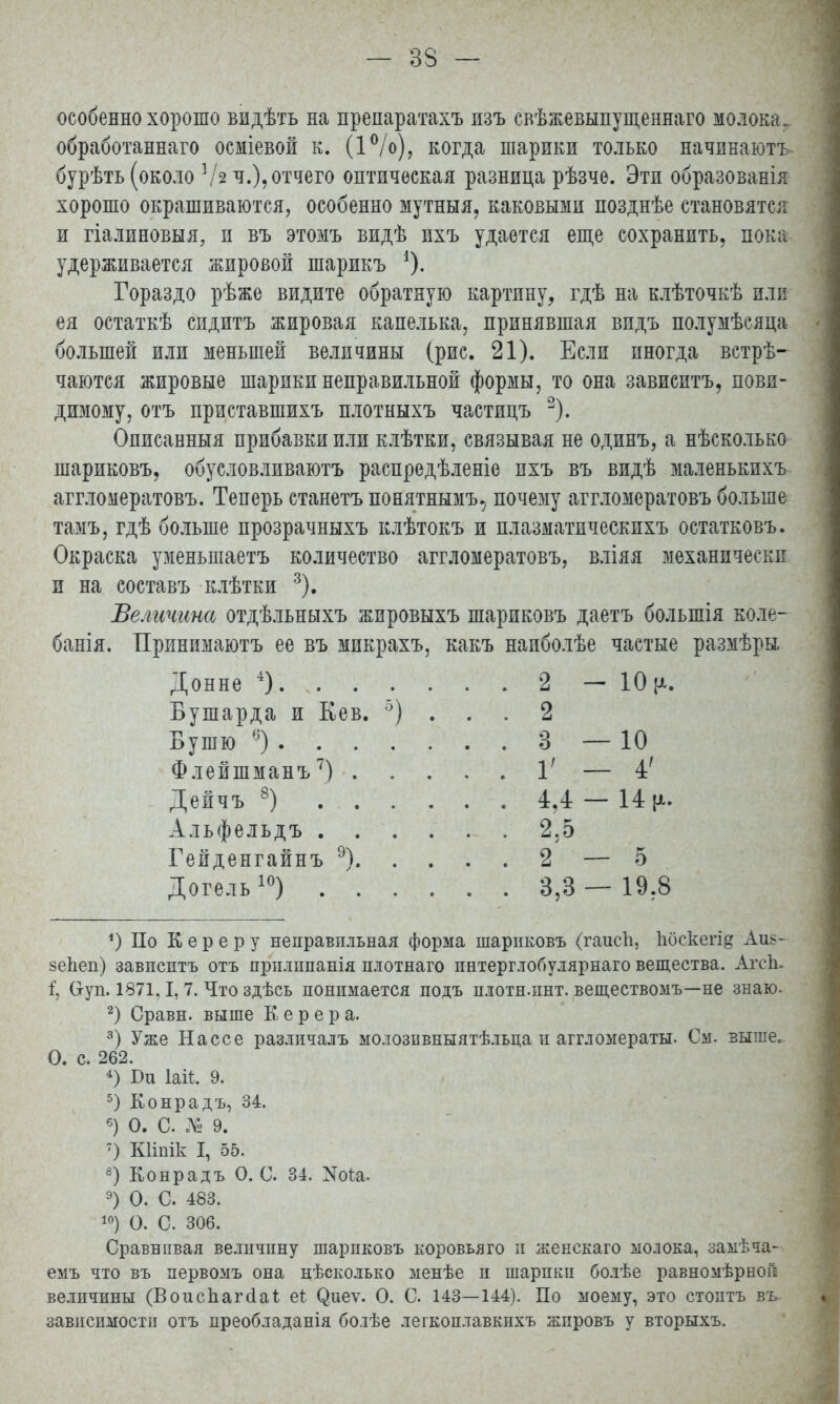 особенно хорошо видѣть на пренаратахъ изъ свѣжевыпущеннаго молока, обработанная осміевой к. (1°/о), когда шарики только начпнаютъ бурѣть (около ]І2 ч.), отчего оптическая разница рѣзче. Эти образованія хорошо окрашиваются, особенно мутныя, каковыми позднѣе становятся и гіалиновыя, и въ этомъ видѣ пхъ удается еще сохранить, пока удерживается жировой шарикъ 4). Гораздо рѣже видите обратную картину, гдѣ на клѣточкѣ или ея остаткѣ спдитъ жировая капелька, принявшая впдъ полумѣсяца большей или меньшей величины (рис. 21). Если иногда встрѣ- чаются жировые шарики неправильной формы, то она зависитъ, повп- димому, отъ приставшихъ плотныхъ частицъ 2). Описавныя прибавки или клѣтки, связывая не одинъ, а нѣсколько шариковъ, обусловливаютъ распредѣленіе пхъ въ видѣ маленькихъ аггломератовъ. Теперь станетъ понятнымъ, почезіу аггломератовъ больше тамъ, гдѣ больше прозрачныхъ клѣтокъ и плазматическпхъ остатковъ. Окраска уменьшаетъ количество аггломератовъ, вліяя механически и на составъ клѣтки 3). Величина отдѣльныхъ жировыхъ шариковъ даетъ болыпія коле- банія. Принимаютъ ее въ микрахъ, какъ наиболѣе частые размѣры 2 - 10 [х. Бушарда и Кев. 3) . . . . 2 3 — 10 1' — 4' . 4,4- 14 к- . . 2.5 .. 2 — 5 ДогельІ0) , . 3,3 — 19.8 *) По К е р е р у неправильная форма шариковъ (гаисп, Ьоскегід Аи§- зепеп) завпсптъ отъ прплішанія плотнаго пнтерглобулярнаго вещества. АгсЬ. і, Оуп. 1871,1,7. Что здѣсь понимается подъ плотнлшт. веществомъ—не знаю. 2) Сравн. выше Б е р е р а. 3) Уже Нассе различалъ молозивныятѣльца и аггломераты. См. выше. О. с. 262. *) Би Ыі. 9. 5) Конрадъ, 34. 6) О. С № 9. 7) КИпік I, 55. 8) Конрадъ О. С. 34. Хоіа. 9) О. С. 483. 10) О. С. 306. Сравнивая величину шариковъ коровьяго и женскаго молока, замѣча- емъ что въ первомъ она нѣсколько менѣе и шарики болѣе равномѣрной величины (Воиспагсіаі; еі (^иеѵ. О. С. 143—144). По моему, это стоить въ зависимости отъ преобладанія бо.іѣе легкоплавкпхъ жпровъ у вторыхъ.