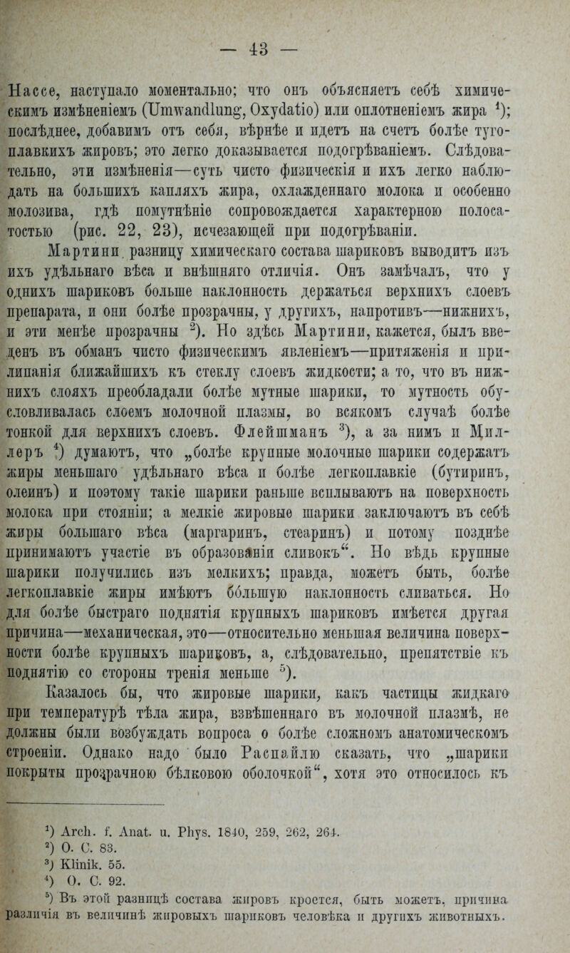 Нассе, наступало моментально; что онъ объясняетъ себѣ химиче- скимъ измѣненіемъ (Ііпшапсііип^, Охусіаііо) или оплотненіемъ жира *); послѣднее, добавимъ отъ себя, вѣрнѣе и идетъ на счетъ болѣе туго- плавкихъ жировъ; это легко доказывается подогрѣваніемъ. Слѣдова- тельно, эти измѣненія—суть чисто физическія и ихъ легко наблю- дать на болыпихъ капляхъ жира, охлажденнаго молока и особенно молозива, гдѣ помутнѣніе сопровождается характерною полоса- тостыо (рис. 22, 23), исчезающей при подогрѣваніи. Мартини, разницу химическаго состава шариковъ выводитъ изъ ихъ удѣльнаго вѣса и внѣшняго отличія. Онъ замѣчалъ, что у однихъ шариковъ больше наклонность держаться верхнихъ слоевъ препарата, и они болѣе прозрачны, у другихъ, напротивъ—нижнихъ, и эти менѣе прозрачны 2). Но здѣсь Мартини, кажется, былъ вве- денъ въ обманъ чисто физическимъ явленіемъ—притяженія и при- липанія ближайшихъ къ стеклу слоевъ жидкости; а то, что въ ниж- нихъ слояхъ преобладали болѣе мутные шарики, то мутность обу- словливалась слоемъ молочной плазмы, во всякомъ случаѣ болѣе тонкой для верхнихъ слоевъ. Флейшманъ 3), а за нимъ и Мил- леръ 4) думаютъ, что „болѣе крупные молочные шарики содержать жиры меньшаго удѣльнаго вѣса п болѣе легкоплавкіе (бутиринъ, олеинъ) и поэтому такіе шарики раньше всплываютъ на поверхность молока при стояніи; а мелкіе жировые шарики заключаютъ въ себѣ жиры болыпаго вѣса (маргаринъ, стеаринъ) и потому позднѣе принимаютъ участіе въ образовали сливокъ. Но вѣдь крупные шарики получились изъ мелкихъ; правда, можетъ быть, болѣе легкоплавкіе жиры имѣютъ бблыпую наклонность сливаться. Но для болѣе быстраго поднятія крупныхъ шариковъ имѣется другая причина—механическая, это—относительно меньшая величина поверх- ности болѣе крупныхъ шариковъ, а, слѣдовательпо, препятствіе къ поднятію со стороны тренія меньше 5). Казалось бы, что жировые шарики, какъ частицы жидкаго при температурѣ тѣла жира, взвѣшеннаго въ молочной плазмѣ, не должны были возбуждать вопроса о болѣе сложномъ анатомическомъ строеніи. Однако надо было Распайлю сказать, что „шарики покрыты прозрачною бѣлковою оболочкой, хотя это относилось къ *) Агсіі. і\ Апаі. и. Рііуз. 1840, 259, 262, 261. 2) О. С. 83. 3) КИпік. 55. 4) О. С. 92. 5) Въ этой разніщѣ состава жировъ кроется, быть можетъ, причина различія въ велнчинѣ жнровыхъ шариковъ человѣка и другихъ животныхъ.