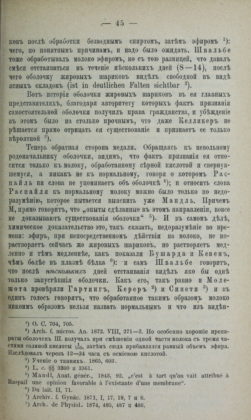 ковъ послѣ обработки безводнымъ спиртомъ, затѣмъ эфиромъ х): чего, по понятпымъ причинамъ, и надо было ожидать. Шва ль б о тоже обработывалъ молоко эфиромъ, но съ тою разницей, что давалъ смѣси отстаиваться въ теченіе нѣсколькихъ дней (8 —14), послѣ чего оболочку жировыхъ шариковъ видѣлъ свободной въ видѣ ясныхъ складокъ (ізі іп сіѳиШсЬѳп ІМіеп зісМЬаг 2). Вотъ исторія оболочки жировыхъ шариковъ въ ея главныхъ представителяхъ, благодаря авторитету которыхъ фактъ признанія самостоятельной оболочки получилъ права гражданства, и убѣжденіе въ этомъ было на столько прочнымъ, что даже Еелликеръ не рѣшается прямо отрицать ея существованіе и признаетъ ее только вѣроятной 3). Теперь обратная сторона медали. Обращаясь къ невольному родоначальнику оболочки, видимъ, что фактъ признанія ея отно- сится только къ молоку, обработанному сѣрной кислотой и свернув- шемуся, а никакъ не къ нормальному, говоря о которомъ Рас- пай ль ни слова не упоминаетъ объ оболочкѣ 4); и относить слова Распайля къ нормальному молоку можно было только по недо- разумѣнію, которое пытается выяснить уже Манд ль. Причемъ М, прямо говоритъ, что „опыты сдѣланные въ этомъ направленіи, вовсе - не доказываютъ существованія оболочки 5). И въ самомъ дѣлѣ, химическое доказательство это, такъ сказать, недоразумѣніе во вре- мени: эфиръ, при непосредственномъ дѣйствіи на молоко, не не- растворяетъ сейчасъ же жировыхъ шариковъ, но растворяетъ мед- ленно и тѣмъ медленнѣе, какъ показали Бушарда и Кевенъ, чѣмъ болѣе въ плазмѣ бѣлка 6): и самъ Шва ль бе говоритъ, что послѣ нѣсколькихъ дней отстаиванія видѣлъ яко бы однѣ только запустѣвшія оболочки. Еакъ его, такъ равно и Моле- шота провѣряли Гартингъ, К ер еръ 2) и Синети 3) и въ одинъ голосъ говорятъ, что обработанное такимъ образомъ молоко никоимъ образомъ нельзя назвать нормальнымъ и что изъ видѣн- ') О. С. 704, 705. 2) Агсп. і. шісгоз. Ап. 1872. VIII, 271—3. Но особенно хорошіе препа- раты оболочекъ Ш. получалъ при смѣшеніи одной части молока съ тремя ча- стями соляной кислоты 5бо, затѣмъ сюда прибавлялся равный объемъ эфира. Изслѣдовалъ черезъ 12—24 часа съ осміевою кислотой. 3) Ученіе о тканяхъ. 1865, 603. 4) Ь. с. §§ 3360 и 3361. 5) МапсП, Апаѣ. ^ёпёг., 1843, 92. „с'ез! а іоті чи'оп ѵаіі аМгіЪиё а Казраіі ипе оріпіоп іаѵогаЫе а Гехізіапіе (1'ипе тетЬгапе. 6) І)и ЫІ. II, 71. 7) Агсіііѵ. і Оупас. 1871, I, 17, 19, 7 и 8. 8) Агсп. Де Рпузіоі. 1874, 485, 487 и 488.