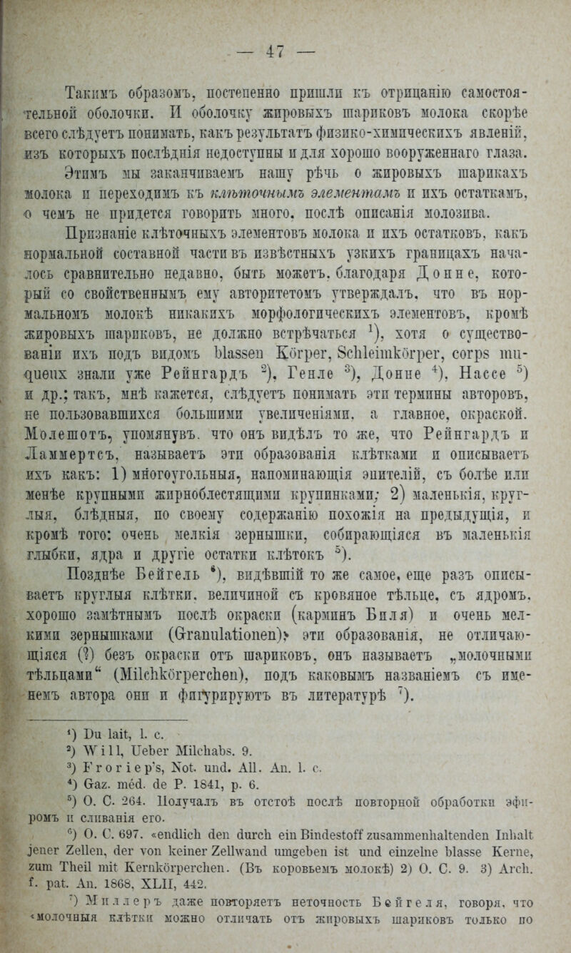 Такимъ образожъ, постепенно пришли къ отрпцанію самостоя- тельной оболочки. И оболочку жпровыхъ шарпковъ молока екорѣе всего слѣдуетъ понимать, какъ результатъ фязико^химичесвихъ явленій, изъ которыхъ послѣднія недоступны и для хорошо вооруженнаго глаза. Этпмъ мы заканчиваешь нашу рѣчь о жпровыхъ шарпкахъ молока и переходпмъ къ клѣточнымъ элементами и пхъ остаткамъ. о чемъ не придется говорить много, послѣ оппсанія молозива. Прпзнаніе клѣточныхъ элементовъ молока и ихъ остатковъ, какъ нормальной составной части въ извѣстныхъ узкихъ гранпцахъ нача- лось сравнительно недавно, быть можѳтъ. благодаря До пне, кото- рый со свойственнымъ ему авторитетомъ утверждалъ, что въ нор- мальномъ молокѣ нпкакихъ морфологпческпхъ элементовъ, кромѣ жировыхъ шарпковъ, не должно встрѣчаться !), хотя о существо- ваніи ихъ подъ видомъ Ыаззеи Когрег, ЗсЫеіткбгрег, согрв ти- ^иѳих знали уже Репнгардъ 2), Генле 3), Донне +). Нассе 5) и др.: такъ, мнѣ кажется, слѣдуетъ понимать эти термины авторовъ. не пользовавшихся большими увелпченіямп. а главное, окраской. Молешотъ, упомянувъ. что онъ видѣлъ то же, что Репнгардъ и Ламмертсъ, называетъ эти образованія клѣтками и описываетъ ихъ какъ: 1) многоугольный, напомпнающія эпителій, съ болѣе или менѣе крупными жпрноблестящпмп крупинками; 2) маленькія, круг- лый, блѣдныя, по своему содержанію похожія на предыдущія, п кромѣ того: очень мелкія зернышки, собправщіяся въ маленькія глыбки, ядра и другіе остатки клѣтокъ 5). Позднѣе Бепгель *). видѣвшій то же самое, еще разъ описы- ваетъ круг.тыя клѣтки. величиной съ кровяное тѣльце, съ ядромъ. хорошо замѣтнымъ послѣ окраски (карминъ Бил я) и очень мел- кими зернышками (Сггапи1аііоііеп)> эти образованія, не отличаю- щаяся (?) безъ окраски отъ шариковъ, онъ называетъ „молочными тѣльцами (Мііспкогрегспѳіі). подъ каковымъ названіемъ съ им,е- иемъ автора они и фпг^рируютъ въ литературѣ т). *) Ви Іаіѣ, 1. с. 2) ЛѴ і 11, ІІеЪег МіІеІіаЪз. 9. 3) Г гогіер'8, N01. ипа!. АН. Аи. I. с. 4) Сгаг. тё(і. <іе Р. 1841, р. 6. 5) О. С '204. Получалъ въ отстоѣ послѣ повторной обработки эфи- ромъ и сливанія его. с) О. С. 697. «ешШсІі йеп йигсіі еіп ВіпсІезІоЯ гизагатепііакепсіеи Іпііаіг ^епег 2е11еп, сіег ѵоп кеіпег 2еШѵаіиі ипщеЪед ізг. ипсі еіпгеіпе Ыаззе Кете, гит Тпеіі тіі КегпкбгрегсЬеп. (Въ коровьемъ молокѣ) 2) О. С. 9. 3) Агсіі. раѣ. Ап. 1868, ХЫІ, 442. 7) Миллеръ даже повторяетъ неточность Бсйгеля, говоря, что <молочбыя клѣткіі можно отличать отъ жировыхъ шариковъ только по