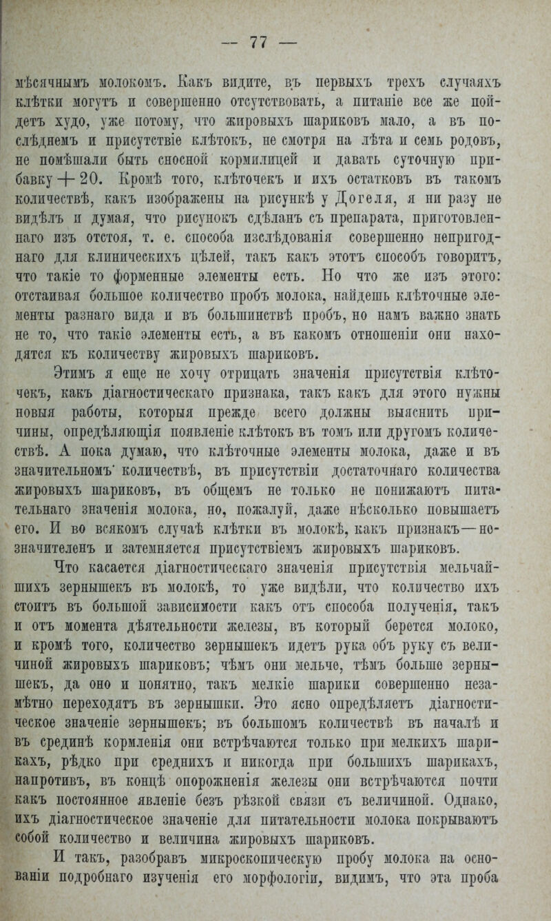 мѣсячнымъ молокомъ. Какъ видите, въ первыхъ трехъ случаяхъ клѣтки могутъ и совершенно отсутствовать, а питаніѳ все же пой- детъ худо, уже потому, что жировыхъ шариковъ мало, а въ по- слѣднемъ и присутствіе клѣтокъ, не смотря на лѣта и семь родовъ, не помѣшали быть сносной кормилицей и давать суточную при- бавку + 20. Кромѣ того, клѣточекъ и ихъ остатковъ въ такомъ количествѣ, какъ изображены па рисункѣ у Догеля, я ни разу но видѣлъ и думая, что рисунокъ сдѣланъ съ препарата, приготовлен- наго изъ отстоя, т. е. способа изслѣдованія совершенно непригод- наго для клиническихъ цѣлей, такъ какъ этотъ способъ говоритъ, что такіе то форменные элементы есть. Но что же изъ этого: отстаивая большое количество пробъ молока, найдешь клѣточные эле- менты разнаго вида и въ болыпинствѣ пробъ, но намъ важно знать не то, что такіе элементы есть, а въ какомъ отношеніи они нахо- дятся къ количеству жировыхъ шариковъ. Этимъ я еще не хочу отрицать значенія присутствія клѣто- чѳкъ, какъ діагностическаго признака, такъ какъ для этого нужны новыя работы, которыя прежде всего должны выяснить при- чины, опредѣляющія появленіе клѣтокъ въ томъ или другомъ количе- ств. А пока думаю, что клѣточные элементы молока, даже и въ значительном^ количествѣ, въ присутствіи достаточнаго количества жировыхъ шариковъ, въ общемъ не только не понижаюсь пита- тельнаго значенія молока, но, пожалуй, даже нѣсколько повышаетъ его. И во всякомъ случаѣ клѣтки въ молокѣ, какъ признакъ—но- значителенъ и затемняется присутствіемъ жировыхъ шариковъ. Что касается діагностическаго значенія присутствія мельчай- шихъ зернышекъ въ молокѣ, то уже видѣли, что количество ихъ стоитъ въ большой зависимости какъ отъ способа полученія, такъ и отъ момента дѣятельности железы, въ который берется молоко, и кромѣ того, количество зернышекъ идетъ рука объ руку съ вели- чиной жировыхъ шариковъ; чѣмъ они мельче, тѣмъ больше зерны- шекъ, да оно и понятно, такъ мелкіе шарики совершенно неза- мѣтно переходятъ въ зернышки. Это ясно опредѣляетъ діагности- ческое значеніе зернышекъ; въ болыпомъ количествѣ въ началѣ и въ срединѣ кормленія они встрѣчаются только при мелкихъ шарп- кахъ, рѣдко при среднихъ и никогда при болыпихъ шарикахъ, напротивъ, въ концѣ опорожненія железы они встрѣчаются почти какъ постоянное явленіе безъ рѣзкой связи съ величиной. Однако, ихъ діагностическое значеніе для питательности молока покрываютъ собой количество и величина жировыхъ шариковъ. И такъ, разобравъ микроскопическую пробу молока на осно- ваніи подробнаго изученія его морфологіи, видимъ, что эта проба