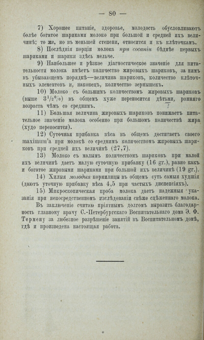 7) Хорошее питаніе, здоровье, молодость обусловливают болѣе богатое шариками молоко при большой и средней ихъ вели- чинѣ; то же, но въ меньшей степени, относится и къ клѣточкамъ. 8) Послѣднія порціи молока при сосаніи бѣднѣе первыхъ шариками и шарики здѣсь мельче. 9) Наибольшее и рѣзкое диагностическое значеніе для пита- тельности молока имѣетъ количество жировыхъ шариковъ, за нимъ въ убывающемъ порядкѣ—величина шариковъ, количество клѣточ- ныхъ элементовъ и, наконецъ, количество зернышекъ. 10) Молоко съ болыпимъ количествомъ жировыхъ шариковъ (выше ЗѴ-°/о) въ общемъ хуже переносится дѣтьми, ранняго возраста чѣмъ со среднимъ. 11) Большая величина жировыхъ шариковъ понижаетъ пита- тельное значеніѳ молока особенно при большомъ количествѣ жира (худо переносится). 12) Суточная прибавка вѣса въ общемъ достигаетъ своего гаахйшш'а при молокѣ со среднимъ количествомъ жировыхъ шари- ковъ при средней ихъ величинѣ (27,7). 13) Молоко съ малымъ количествомъ шариковъ при малой ихъ величинѣ даетъ малую суточную прибавку (16 &г.), равно какъ и богатое жировыми шариками при большой ихъ величинѣ (19 §г.). 14) Хилыя молодыя кормилицы въ общемъ суть самыя худшія (даютъ уточную прибавку вѣса 4,5 при частыхъ диспепсіяхъ). 15) Микроскопическая проба молока даетъ надежныя • ука- занія при непосредственномъ изслѣдованіи свѣжѳ сцѣженнаго молока. Въ заключеніе считаю пріятнымъ долгомъ выразить благодар- ность главному врачу С.-Петербургскаго Воспитательнаго дома Э. Ф. Термену за любезное разрѣшеніе занятій въ Воспитательномъ домѣ? гдѣ и произведена настоящая работа. \ і