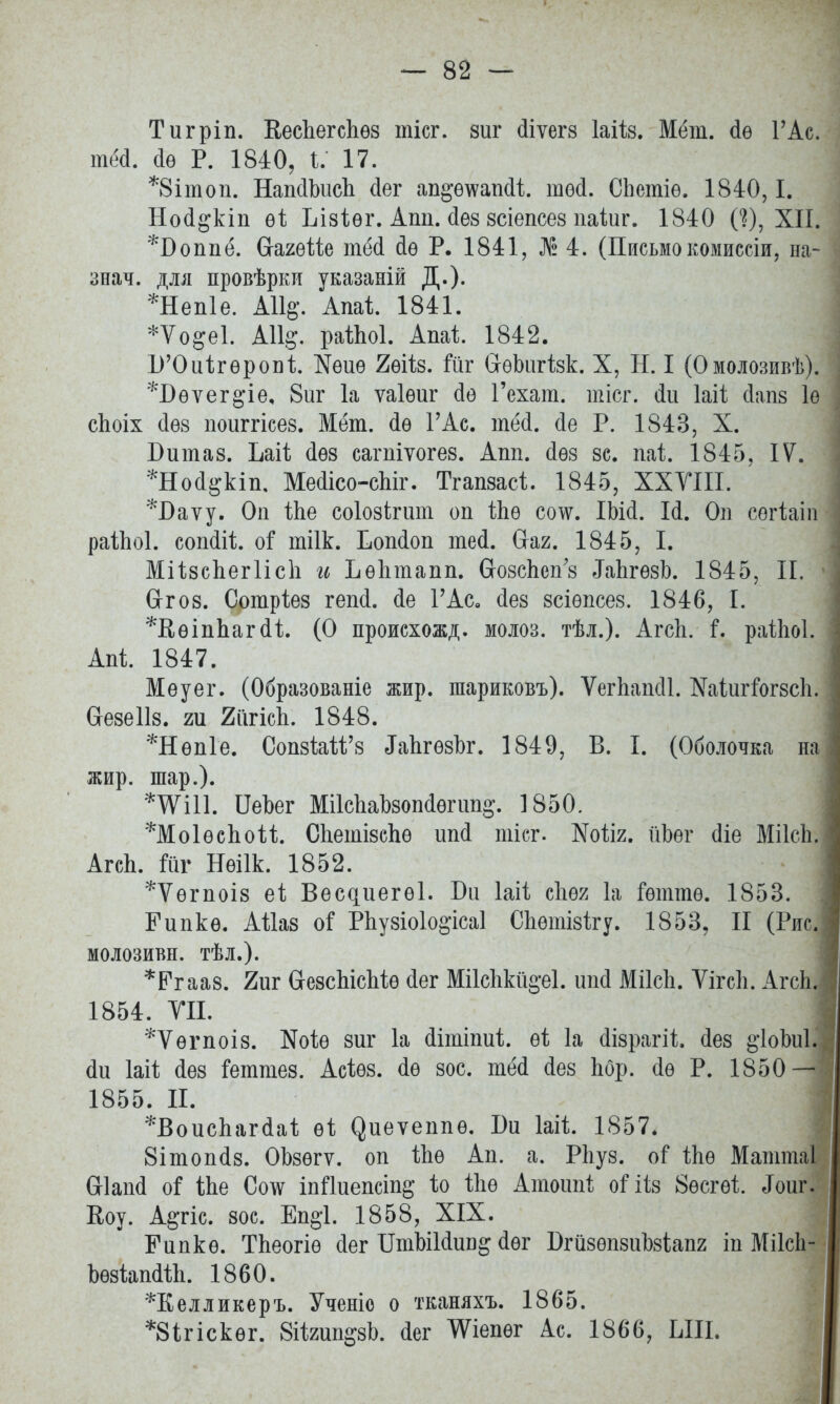 Тигріп. Кеспегспѳз тісг. зиг (ііѵегз Іаііз. Мет. сіѳ Г Ас. тёй. йѳ Р. 1840, I. 17. *8ітоп. НапсІЬисІі сіег ап^ѳ\ѵапйі той. СЬетіѳ. 1840,1. Ной^кіп еі Ьізіѳг. Апп. йез зсіепсез паѣиг. 1840 0), XII. *Боппё. вагеШ тёй йѳ Р. 1841, № 4. (Письмо комиссіи, па- знач. для провѣрки указаній Д.). *Неп1е. АІІд. Апаі 1841. *Ѵо§е1. А11§. раіЫ. Апаі 1842. Б'Оиігѳропі. Йѳиѳ 2ѳііз. йіг СгѳЬигізк. X, Н. I (Омолозивѣ). *Бѳѵег§'іе, 8иг 1а ѵаіѳш* сіе Гехат. тісг. йи Іаіі йапз 1ѳ сЬоіх йѳз поиггісез. Мёт. йѳ ГАс. тёй. йе Р. 1843, X. Бит аз. Ьаіі йѳз сагпіѵогез. Апп. йѳз зс. паі. 1845, IV. *Ной§кіп, Мейісо-сЫг. Тгапзасі. 1845, XXVIII. *І)аѵу. Оп Ше соіозігшп оп іпѳ со\ѵ. ІЬій. Ій. Оп сѳгіаіп райіоі. сопйіі оі тіік. Іюпйоп тей. (таг. 1845, I. Міізспегіісп и Ъѳптапп. СгозсЪеп'з ^ЬгѳзЬ. 1845, И. Сггоз. Сотріез гепй. йе Г Ас. йез зсіѳпсез. 1846, I. *В,ѳіпЪагй1;. (О происхожд. молоз. тѣл.). Агсп. і, раіЬоІ; Апі 1847. Меуег. (Образованіе жир. шариковъ). Ѵсіѣапйі. Каіигйгзсп. йезеііз. т 2іігісЬ. 1848. *Нѳп1е. СопзШ'з ^апгѳзЪг. 1849, В. I. (Оболочка па жир. шар.). ІІеЬег МіІсЬаЬзопйѳгип^. 1850. ^МоІѳспой. Спетізспѳ шій тісг. ^оііг. йЬѳг йіе МіІсЬ АгсЬ. йіг Нѳіік. 1852. *Ѵѳгпоіз еі; Вес^иегѳі. Би Іаіі сііѳя 1а Гѳттѳ. 1853. Гипкѳ. АШз о$ Рііузіоіо^ісаі Спѳтізігу. 1853, II (Рис молозивн. тѣл.). *Ргааз. 7т СгезсЪісМѳ йег Мі1спкй§-е1. ипй МіІсЬ. ѴігсЬ. АгсЬ 1854. VII. *Ѵѳгпоіз. №оіѳ зиг 1а йіишші. еі 1а йізрагіі йез §'1оМ. йи Іаіѣ йез Геттез. Асіѳз. йѳ зос. тёй йез пор. йѳ Р. 1850-Н *Воиспагйаі еі (^иеѵеппѳ. Би Іаіі. 1857. 8ітопйз. ОЬзѳгѵ. оп іпѳ Ап. а. Рііуз. о? іпѳ Маттаі йіапй о$ іЬе Со\ѵ Ы1иепсіп&* іо іііѳ Атотй ііз 8ѳсгѳі Лоиг. Коу. Артс. зос. Еп§*1. 1858, XIX. Гапкѳ. Тпеогіѳ йег ШіЪіІйип^ йег БгйзѳпзиЪзіапг іп Міісіі- Ьѳзіапйіп. 1860. *Келликеръ. Ученіо о тканяхъ. 1865. *8ігіскѳг. 8іІ2ші^зЬ. йег ЧѴіепѳг Ас. 1866, ЫІІ. 1855. П.