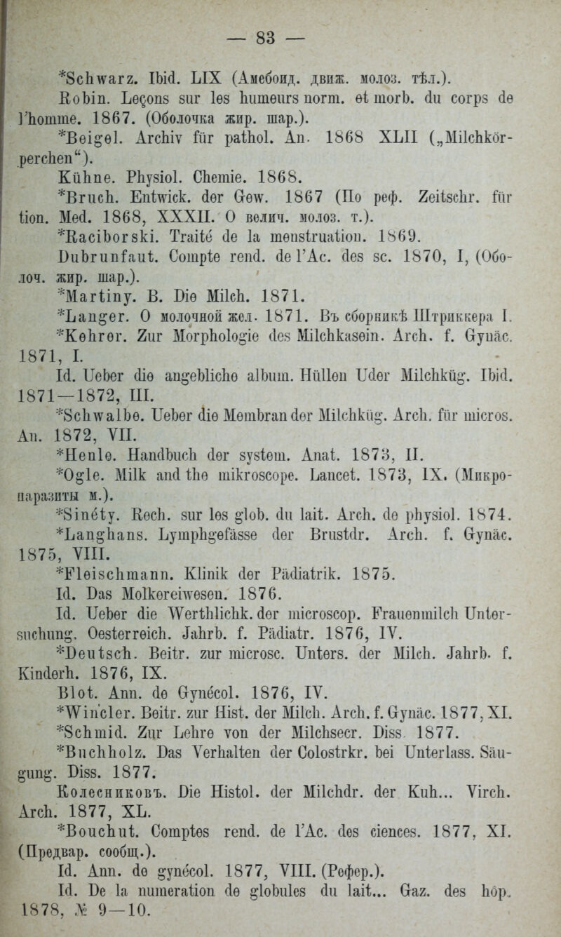 *8с1пѵаг2. ІЬШ. ЫХ (Амебоид. движ. молоз. тѣл.). ВоЪіп. Ьедопз зиг Іѳз Ьишѳигз погт. еі тогЬ. сіи согрз 4ѳ ІЪошше. 1867. (Оболочка жир. шар.). *Вѳі§ѳ1. АгсЫѵ йіг раіЬоІ. Ап. 1868 ХЫІ („МіІсЬкбг- регсЬеп). КйЬпе. РЬузіоІ. СЬетіе. 1868. *ВгисЬ. Епішск. іѳг Сгѳ\ѵ. 1867 (По реф. ЯеіівеЬг. №г Йоп. Ме(1. 1868, XXXII. О вѳлич. молоз. т.). *В,асіЬог зкі. Тгаііё сіе 1а тѳпзігиаііои. 1869. ВиЪгипГаиЪ. Сотріе гепй. (1е ГАс. сіез зс. 1870, I, (Обо- лоч. жир. шар.). *Магііпу. В. Біѳ МіІсЬ. 1871. *Ьап^ег. О молочной жел. 1871. Въ сборникѣ Штрдккера I *КѳЬгѳі\ 2иг МогрЬоІо^іе іез МіІсЬказѳіп. АгсЬ. Г. йупас. 1871, I. И. ІІеЬег (Ііѳ ап^еЫісЬѳ аІЬиш. НіШѳп Шег МіІсЬкйд. ІЬМ. 1871 — 1872, Щ. *8с1пѵа1Ьѳ. ІТеЬег ііѳ МѳшЬгапйѳг МіІсЬкй§. АгсЬ. Гйг іиісгоз. Ав. 1872, VII. *Неп1ѳ. НапсІЪисЬ сіѳг зузіѳш. Апаі. 1878, II. *0^1е. Міік апсИЬѳ шікгозсоре. Ьаисеі. 1873, IX. (Мпкро- паразиты м.). *8іпёіу. КѳсЬ. зиг Іѳз §1оЪ. оЧі Іаіі. АгсЬ. сіѳ рЬузіоІ. 1874. *Ьап§-Ьапз. ЬутрЬ^ѳГаззе (Іог ВгизМг. АгсЬ. Г. Сгупас. 1875, VIII. *Р1ѳізсЬшапп. Кііпік іѳг Расііаігік. 1875. И. Баз Моікѳгеідѵезеи. 1876. 14. ІІеЬег йіе ѴѴегЪЫісЬк. іѳг тісгозсор. ЕгаиѳотіІсЬ ІЫѳг- зисЬип^, ОезіеггѳісЬ. ^іЬгЪ. Г. РаЛіаіг. 1876, IV. *Беи1;8сЬ. Веііг. гиг тісгозс. Шіѳгз. сіег МікЬ. ^ЬгЬ. Г. КіпіѳгЬ. 1876, IX. Віоі. Апп. йѳ Оупёсоі. 1876, IV. *ѴПпс1ег. Вѳііг. гиг Яізі сіѳг МіІсЬ. АгсЬ. і. &упас. 1877, XI. *8сЬтій. 2цг ЬеЬгѳ ѵоп іег МіІсЬзесг. Бізз. 1877. *ВисЬЬоІ2. Баз ѴегЬаІіеп сіег Соіозігкг. Ьеі ІМегІазз. 8аи- рип$. Бізз. 1877. Колесниковъ. Віе НізМ. сіег МіІсЫг. іег КиЬ... ѴігсЬ. АгсЬ. 1877, ХЬ. *ВоисЪи1;. Сотріѳз гепсі. сіе ГАс. сіез сіепсез. 1877, XI. (Предвар. сообщ.). И. Апп. <1ѳ еупёсоі. 1877, VIII. (Рефер.). 1(1. Ве 1а питегаііоп сіѳ ^ІоЬиІез сіи Іаіі... Сгаг. іез Ьбр., 1878, № 9—10.