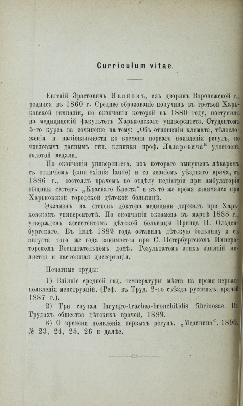 Сиггісиіит ѵііае. Евгеній Эрастовичъ Иванов ъ, нзъ дворянъ Воронежской г., родилея въ 1860 г. Среднее образовапіе получилъ въ третьей Харь- ковской гимназіи, но окончаніи которой въ 1880 году, поступил!* на медидинскій факультетъ Харьковскаго университета, Студентомъ 5-го курса за сочиненіе на тему: ,,Объ отношоніи климата, тѣлосло- женія и національности ко времени порваго иоявленія регулъ, по числовымъ данпымъ гин. клиники проф. Лазаревича удостоенъ золотой медали. По окончаніи университета, изъ котораго выпущенъ лѣкаремъі съ отличіемъ (сит ехітіа Іаікіѳ) и со званісмъ уѣзднаго врача, въ 1886 г., состоялъ врачемъ но отдѣлу иедіатріи при амбулаторі общины сестеръ „Краснаго Креста и въ то же время занимался при Харьковской городской дѣтской больиицѣ. Экзамснъ на степепь доктора медицины держалъ при Харь- ковскомъ унивсрситотѣ. По окончаніи экзамепа въ мартѣ 1888 гЛ утвержденъ ассистентомъ дѣтской больницы Прпнца П. Ольдені бургскаго. Въ іюлѣ 1889 года оставилъ дѣтскую больницу и съ августа того же года занимается при С.-Петербургскомъ Имнера- торскомъ Воспитатслыюмъ домѣ. Результатомъ этихъ занятіи яв ляется и настоящая дисеертація, Печатные труды: 1) Вліяпіе средней год. температуры мѣста на время нерпа появлснія менструацій. (Реф. въ Труд. 2-го съѣзда руссквхъ врач 1887 г.). 2) Три случая 1агуп^о-ігас1іео-Ьгопс1ііік1І8 гіЬгіпозае. Трудахъ общества дѣтскнхъ врачей, 1889. 3) 0 времени появленія первыхъ регулъ. „Медицина. 189