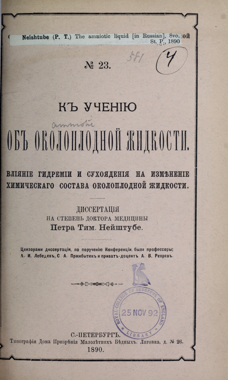 < КеізЬіиЪе (Р. Т.) ТЪе атпіоѣіс Іщшй [іп Еиевіап], 8ѵо, ;оЙ 81. Р., 1890 Л? 23. КЪ УЧЕНІЮ ВЛІЯНІЕ ГИДРЕМІИ И СУХОЯДЕНІЯ НА ИЗМѢНЕНІЕ ХИМИЧЕСКАГО СОСТАВА ОКОЛОПЛОДНОЙ ЖИДКОСТИ, ДИССЕРТАЦІЯ НА СТЕПЕНЬ ДОКТОРА МЕДИЦИНЫ Петра Тим. Нейштубе. Цензорами диссертаціи. по порученію Коифсренціи были профессоры: А. И. Лебедевъ, С А. Лржибытекъ и приватъ-дсцентъ А. В. Репревъ.