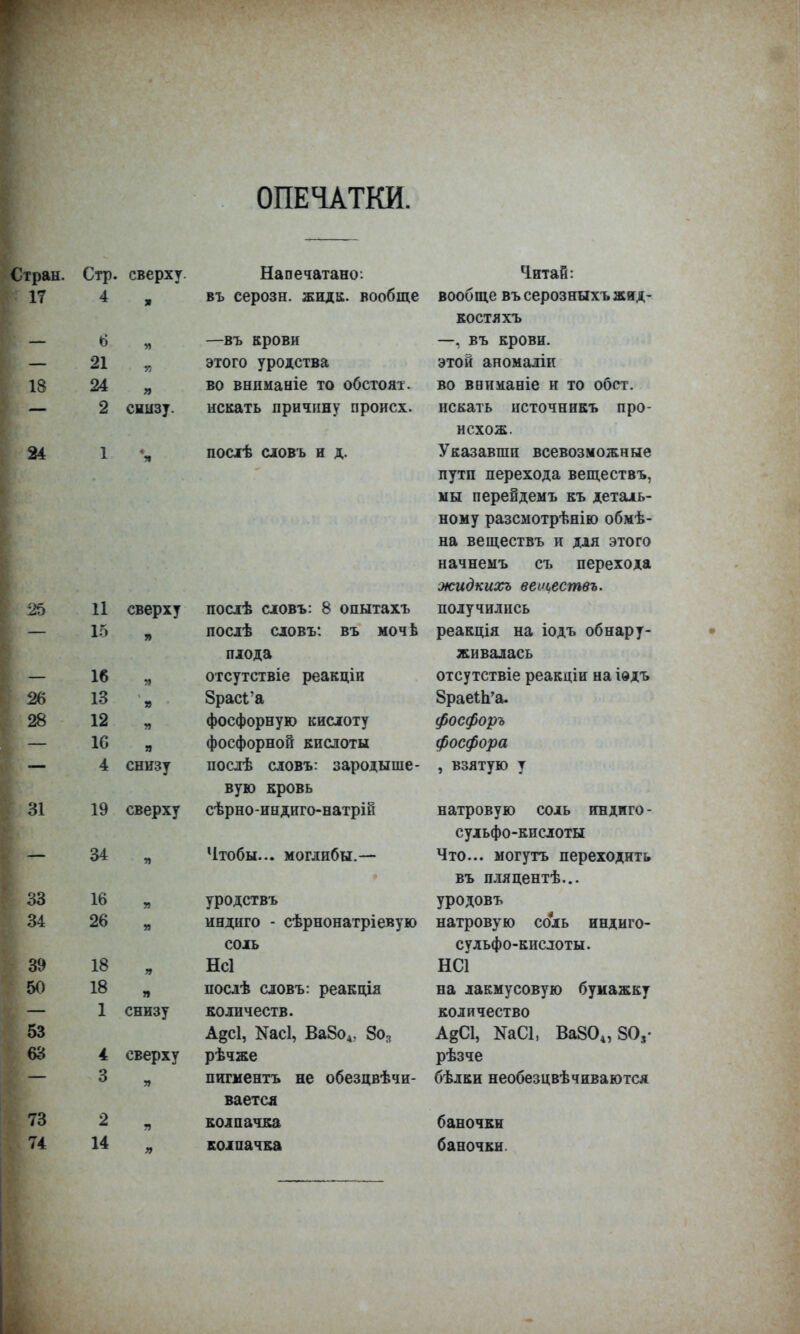 ОПЕЧАТКИ. 18 24 25 26 28 31 33 34 39 50 53 63 73 74 Стр. сверху. 21 24 я 2 снызу. 11 сверху 15 16 13 12 16 4 — 34 16 26 18 18 1 » я я снизу 19 сверху я снизу 4 сверху 3 . Напечатано: въ серозн. жида, вообще —въ крови этого уродства во вниманіе то обстоят. искать причину происх. ПОСТЕ словъ и д. 2 14 послѣ словъ: 8 опытахъ посдѣ словъ: въ мочь плода отсутствіе реакціи ЗрасГа фосфорную кислоту фосфорной кислоты послѣ словъ: зародыше- вую кровь сѣрно-индиго-натрій Чтобы... могдибы.— уродствъ индиго - сѣрнонатріевую соль Нсі послѣ словъ: реакпДя количеств. А§с1, Касі, Ва8о4. 8о3 рѣчже пигментъ не обезцвѣчи- вается колпачка колпачка Читай: вообще въ серозныхъжид- ко ст я хъ —, въ крови, этой аномаліи во ввиманіе и то обет, искать источникъ про- исхож. Указавши всевозможные пути перехода веществъ, мы перейдемъ къ деталь- ному разсмотрѣнію обмѣ- на веществъ и для этого начнемъ съ перехода жидкихъ веіцеетвъ. получились реащія на іодъ обнару- живалась отсутствіе реакдіи на іѳдъ 8раеІп'а. фосфоръ фосфора , взятую у натровую соль индиго - сульфо-кислоты Что... могутъ переходить въ пляцентѣ... уродовъ натровую соль индиго- сульфо-кислоты. НС1 на лакмусовую бумажку количество АвСІ, КаСІ, Ва804, 80,- рѣзче бѣлки необезцвѣчиваются баночки баночки.