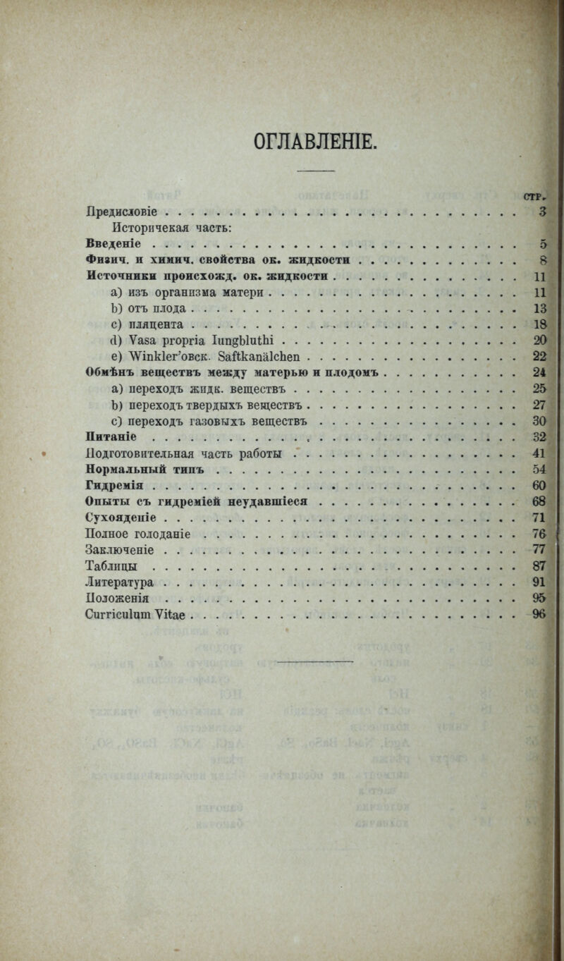 ОГЛАВЛЕНІЕ. СТР, Предисювіе 3 Исторнчекая часть: Введете 5 Фнзич. и хнмич. свойства ок. жидкости 8 Источники происхожд. ок. жидкости 11 а) изъ организма матери 11 Ь) отъ плода 13 с) пляцента 18 Л) Ѵаза ргоргіа Ііт^Ыиіпі 20 е) ЛѴіпк1ег'овск. ЗаЛкапаІсЪеп 22 Обмѣнъ веществъ между матерью и плодомъ 24 а) переходъ жпдк. веществъ 25 Ъ) переходъ твердыхъ веществъ 27 с) переходъ газовыхъ веществъ 30 Питаніе 32 Подготовительная часть работы 41 Нормальный типъ 54 Гидремія 60 Опыты съ гидреміей неудавшіеся 68 Сухояденіе 71 Полное голоданіе 7в Заключеніе 77 Таблицы 87- Литература 91 Положенія 95 Сиггісиінт Ѵііае 96