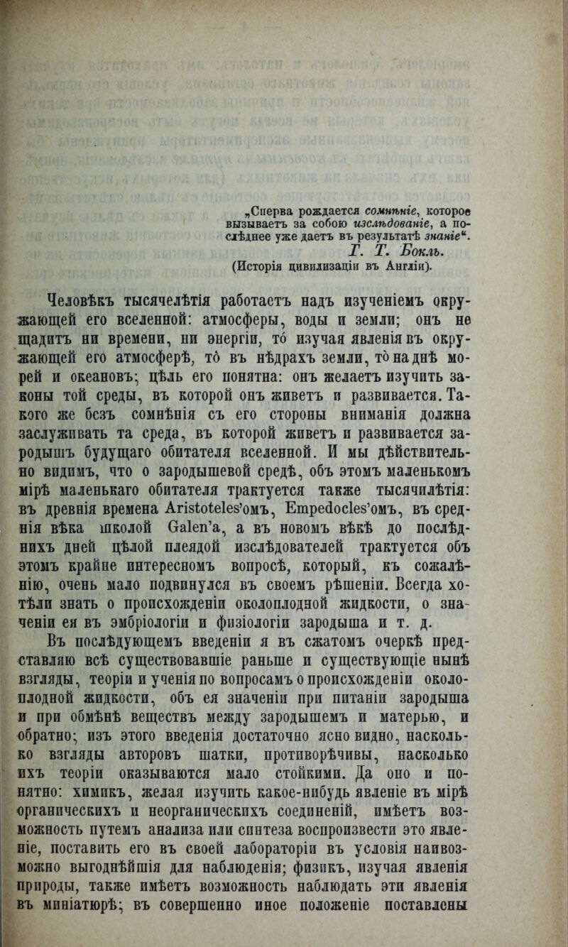 „Сперва рождается сомнѣніе, которое вызываетъ за собою изслѣдованіе, а по- сіѣднее уже даетъ въ резулътатѣ знаніе. Г. Т. Боклъ. (Исторія цивилизаціи въ Англіи). Человѣкъ тысячелѣтія работаетъ надъ изученіемъ окру- жающей его вселенной: атмосферы, воды и земли; онъ не щадитъ ни времени, ни энергіи, то изучая явленія въ окру- жающей его атмосферѣ, то въ нѣдрахъ земли, тонаднѣ мо- рей и океановъ- цѣль его понятна: онъ желаетъ изучить за- коны той среды, въ которой онъ живетъ и развивается. Та- кого же бсзъ сомнѣнія съ его стороны вниманія должна заслуживать та среда, въ которой живетъ и развивается за- родышъ будущаго обитателя вселенной. И мы дѣйствитель- яо видпмъ, что о зародышевой средѣ, объ этомъ маленькомъ мірѣ маленькаго обитателя трактуется также тысячилѣтія: въ древнія времена Агізіоіеіе^омъ, Етрейоскз'омъ, въ сред- нія вѣка школой Оакп'а, а въ новомъ вѣкѣ до послѣд- нихъ дней цѣлой плеядой изслѣдователей трактуется объ этомъ крайне интересномъ вопросѣ, который, къ сожалѣ- нію, очень мало подвинулся въ своемъ рѣшеніи. Всегда хо- тѣли знать о происхожденіи околоплодной жидкости, о зна- чены ея въ эмбріологіи и физіологіи зародыша и т. д. Въ послѣдующемъ введеніи я въ сжатомъ очеркѣ пред- ставляю всѣ существовавшіе раньше и существующіе нынѣ взгляды, теоріи и ученіяпо вопросамъ о происхожденіи около- плодной жидкости, объ ея значеніи при питаніи зародыша и при обмѣнѣ веществъ между зародышемъ и матерью, и обратно* изъ этого введенія достаточно ясно видно, насколь- ко взгляды авторовъ шатки, протпворѣчивы, насколько ихъ теоріи оказываются мало стойкими. Да оно и по- нятно: химикъ, желая изучить какое-нибудь явленіе въ мірѣ органическихъ и неорганическихъ соединеній, имѣетъ воз- можность путемъ анализа или синтеза воспроизвести это явле- ніе, поставить его въ своей лабораторіи въ условія наивоз- можно выгоднѣйшія для наблюденія; физикъ, изучая явленія природы, также имѣетъ возможность наблюдать эти явленія въ миніатюрѣ- въ совершенно иное положеніе поставлены