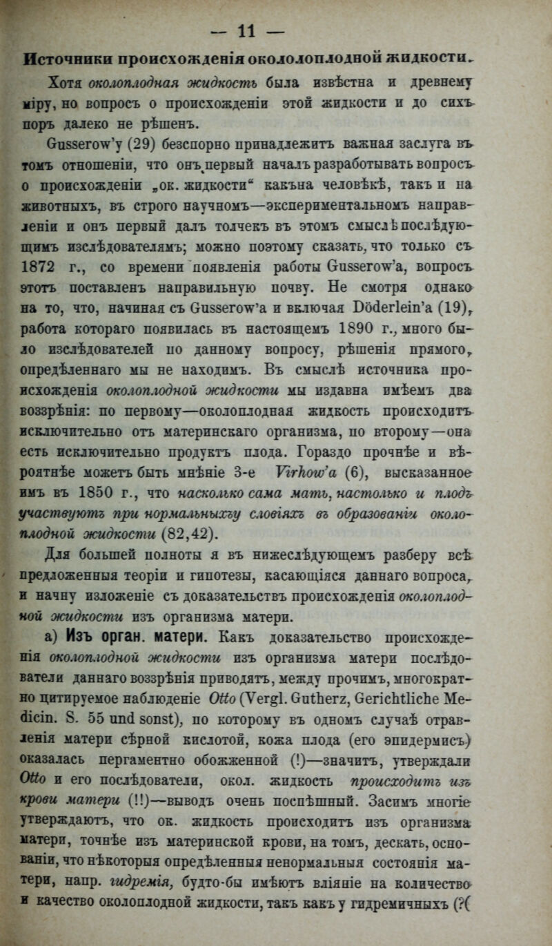 - и — Источники происхожденія окололоплоднои жидкости. Хотя околоплодная жидкость была извѣстна и древнему міру, но вопросъ о пропсхожденіи этой жидкости и до сихъ поръ далеко не рѣшенъ. ОиззегоѴу (29) безспорно прннадлежитъ важная заслуга въ томъ отношеніп, что онъ^первый началъразработывать вопросъ о происхожденіи „ок. жидкости какъна человѣкѣ, такъ и ыа животныхъ, въ строго научномъ—экспериментальномъ направ- лены и онъ первый далъ толчекъ въ этомъ смысл ьпослѣдую- щимъ изслѣдователямъ; можно поэтому сказать, что только съ 1872 г., со времени доявленія работы 6-и$$его\га, вопросъ этотъ поставленъ направильную почву. Не смотря однако на то. что, начиная съ Оиззего^а и включая Босіегіеіп^ (19)г работа котораго появилась въ настоящемъ 1690 г.; много бы- ло изслѣдователеп по данному вопросу, рѣшенія прямого Т опредѣленнаго мы не находпмъ. Въ смыслѣ источника про- исхожденія околоплодной жидкости мы издавна вмѣемъ два воззрѣнія: по первому—околоплодная жидкость происходить исключительно отъ матерпнскаго организма, по второму—она есть исключительно продуктъ плода. Гораздо прочнѣе и вѣ- роятнѣе можетъ быть мнѣніе 3-е УггЬша (6), высказанное имъ въ 1850 г., что насколько сама мать, настолько и плодь участѳуютъ при нормальныхъу сювіяхъ въ образованш около- плодной жидкости (82,42). Для большей полноты я въ нижеслѣдующемъ разберу всѣ предложенныя теоріп и гипотезы, касающіяся даннаго вопроса, и начну изложеніе съ доказательствъ пронсхожденія околоплод- ной жидкости изъ организма матери. а) Изъ орган, матери. Какъ доказательство пропсхожде- нія околоплодной жидкости изъ организма матери послѣдо- ватели даннаго воззрѣнія прпводятъ, между прочпмъ, многократ- но цитируемое наблюденіе Оііо (Ѵег<*1. ОигЬегг, СегіспіНсЬе Ме- аісіп. 8. 55 шкі бопзі), по которому въ одномъ случаѣ отрав- іенія матери сѣрноп кислотой, кожа плода (его эпидермпсъ) оказалась пергаментно обожженной (!)—значптъ, утверждали 0#о и его послѣдователи, окол. жидкость происходить изъ крови матери (!!)—выводъ очень поспѣшный. Заспмъ многіе утверждаютъ, что ок. жидкость происходить изъ организма матери, точнѣе изъ материнской крови, на томъ, дескать, осно- ваніи, что нѣкоторыя опредѣленныя ненормальныя состоянія ма- тери, напр. гидремія. будто-бы пмѣютъ вліяніе на количество и качество околоплодной жидкости, такъ какъ у гпдремичныхъ (?(