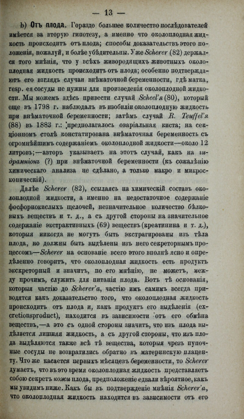 Ь) Отъ плода. Гораздо большее количество послѣдователей имѣется за вторую гипотезу, а именно что околоплодная жид- кость происходитъ отъ плода; способы доказательствъ этого по- ложенія, пожалуй, и болѣе убѣдительны. Уже Зскегет (82) держал- ся того мнѣнія, что у всѣхъ живородящихъ животныхъ около- плодная жидкость происходитъ отъ плода; особенно подтвержда- ютъ его взглядъ случаи внѣматочной беременности, гдѣ матка, гезр. ея сосуды не нужны для произведенія околоплодной жидко- сти. Мы можемъ здѣсь привести случай ЗсНееГя (80), который еще въ 1798 г. наблюдалъ въ изобиліи околоплодную жидкость при внѣматочной беременности; затѣмъ случай В. Теи^еѴя (88) въ 1883 г.: ^предполагалось оваріальная киста; на сек- ціонномъ столѣ констатирована внѣматочная беременность съ огромнѣйшимъ содержаніемъ околоплодной жидкости—около 12 литровъ;—авторъ указываетъ на этотъ случай, какъ на іи- драмиіоиъ (?) при внѣматочной беременности (къ сожалѣвію химическаго анализа не сдѣлано, а только макро и микрос- копически!). Далѣе 8сНегег (82), ссылаясь на химическій составъ око- лоплодной жидкости, а именно на недостаточное содержаніе фосфорнокислыхъ щелочей, незначительное количество бѣлко- выхъ веществъ и т. д., а съ другой стороны на значительное содержаніе экстрактивныхъ (69) веществъ (креатинина и т. д.), которыя никогда не могутъ быть экстрагированы изъ тѣла плода, но должны быть выдѣлены изъ него секреторнымъ про- цессомъ—Вскегет на основаніе всего этого вполнѣ ясно и опре- дѣленно говорить, что околоплодная жидкость есть продуктъ экскреторный и значить, по его мнѣнію, не можетъ, меж- ду прочимъ, служить для питанія плода. Вотъ тѣ основанія, которыя частію до ЗсНегег'а^ частію имъ самимъ всегда при- водятся какъ доказательство того, что околоплодная жидкость происходитъ отъ плода и, какъ продуктъ его выдѣленія (ех- сгеііопзргоаисі), находится въ зависимости отъ его обмѣна веществъ,—а это съ одной стороны значитъ, что изъ плода вы- деляется лишняя жидкость, а съ другой стороны, что изъ пло- да выдѣляются также всѣ тѣ вещества, которыя чрезъ пупоч- ные сосуды не возвратились обратно въ материнскую плацен- ту. Что же касается первыхъ мѣсяцевъ беременности, то ВсЬегег думаетъ, что въ это время околоплодная жидкость представляетъ собою секретъ кожи плода, предположеніе едвали вѣроятное,какъ мыувидимъниже. Какъ бы въ подтвержденіе мнѣнія Вскегег'а, что околоплодная жидкость находится въ зависимости отъ его