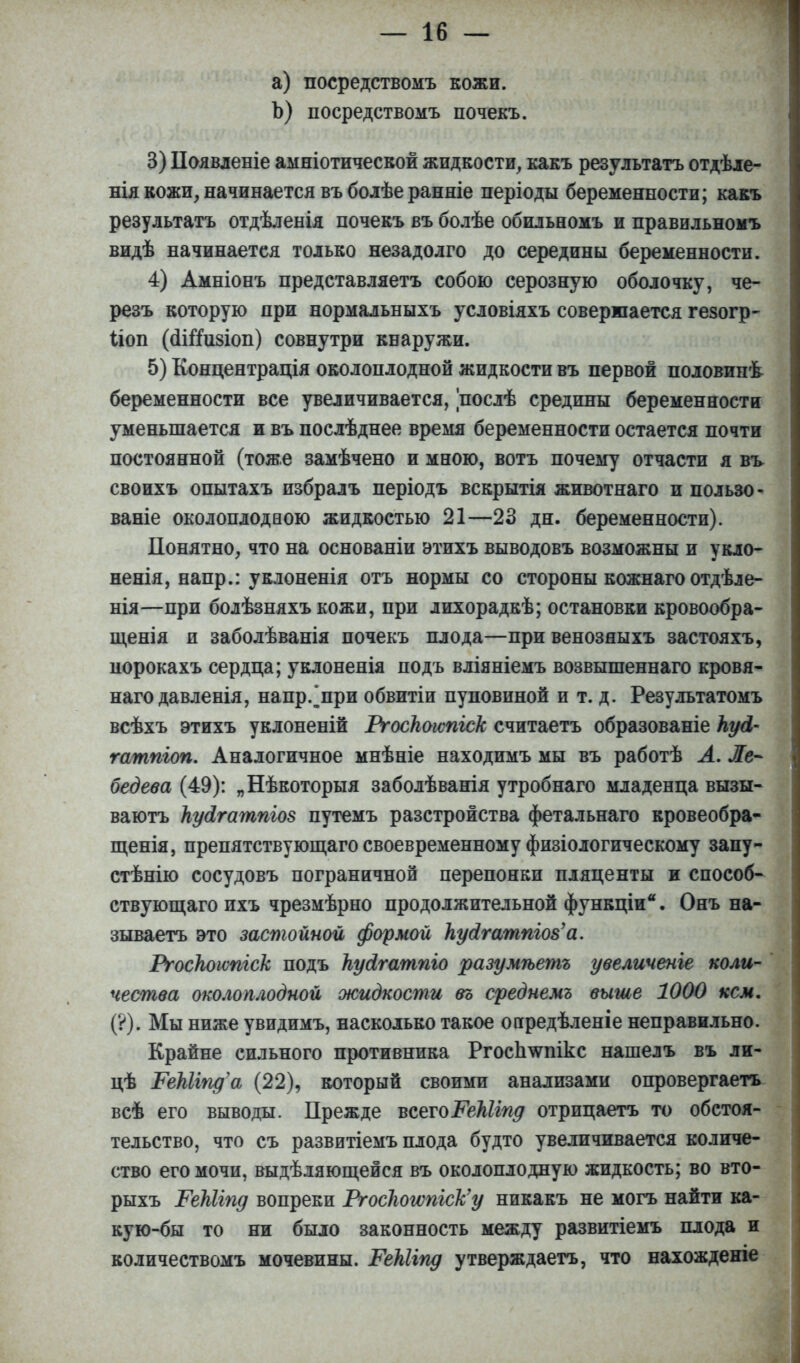 а) посредствомъ кожи. Ъ) посредствомъ почекъ. 3) Появденіе амніотической жидкости, какъ результатъ отдѣле- нія кожи, начинается въ болѣе ранніе періоды беременности; какъ результатъ отдѣленія почекъ въ болѣе обильномъ и правильномъ видѣ начинается только незадолго до середины беременности. 4) Амніонъ представляетъ собою серозную оболочку, че- резъ которую при нормальныхъ условіяхъ совершается гезогр- Поп (сШизіоп) совнутри кнаружи. 5) Концентрация околоплодной жидкости въ первой половипѣ беременности все увеличивается, послѣ средины беременности уменьшается и въ послѣднее время беременности остается почти постоянной (тоже замѣчено и мною, вотъ почему отчасти я въ своихъ опытахъ избралъ періодъ вскрытія животнаго и пользо* ваніе околоплодеою жидкостью 21—23 дн. беременности). Понятно, что на основаніи этихъ выводовъ возможны и укло- ненія, напр.: уклоненія отъ нормы со стороны кожнаго отдѣле- нія—при болѣзняхъ кожи, при лихорадкѣ; остановки кровообра- щенія и заболѣванія почекъ плода—при венозяыхъ застояхъ, порокахъ сердца; уклоненія подъ вліяніемъ возвышеннаго кровя- наго давленія, напр/при обвитіи пуповиной и т. д. Результатомъ всѣхъ этихъ уклоненій Ргоскоіѵпіск считаетъ образованіе пуй- гатпіоп. Аналогичное мнѣніе находимъ мы въ работѣ А. Ле- бедева (49): „Нѣкоторыя заболѣванія утробнаго младенца вызы- ваютъ куоігатпш путемъ разстройства фетальнаго кровеобра- щенія, препятствующего своевременному физіологическому запу- стѣнію сосудовъ пограничной перепонки пляценты и способ- ствующаго пхъ чрезмѣрно продолжительной функціи. Онъ на- зываетъ это застойной формой кудгатпш'а. Ргоскоітгск подъ ЬуЛгатпго разумѣетъ увеличепге коли- чества околоплодной жидкости въ среднемъ выше 1000 кем. (?). Мы ниже увидимъ, насколько такое опредѣленіе неправильно. Крайне сильного противника Ргоспшнкс нашелъ въ ли- цѣ РеШіща (22), который своими анализами опровергаетъ всѣ его выводы. Прежде всетоРеМіпд отрицаетъ то обстоя- тельство, что съ развитіемъ плода будто увеличивается количе- ство его мочи, выделяющейся въ околоплодную жидкость; во вто- рыхъ ТеЫгпд вопреки Ргос1югѵпіск'у никакъ не могъ найти ка- кую-бы то ни было законность между развитіемъ плода и количествомъ мочевины. РеШгпд утверждаетъ, что нахожденіе