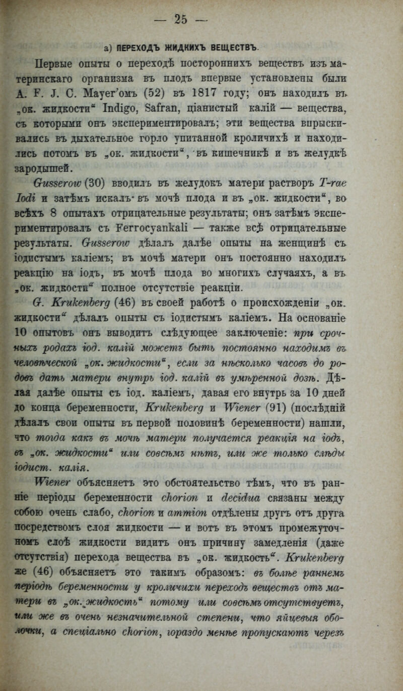 а) ПЕРЕХОДЪ ЖИДКИХЪ ВЕЩЕСТВЪ. Первые опыты о переходѣ постороннихъ веществъ изъ ма- терпнскаго организма въ плодъ впервые установлены были А. Р. <Т. С. Мауегомъ (52) въ 1817 году; онъ находилъ въ «ок. жидкости Іпсіі&о, Заігап, ціаннстый калій — вещества, съ которыми онъ экспериментировалъ; эти вещества впрыски- вались въ дыхательное горло упитанной кроличихѣ и находи- лись потомъ въ „ок. жидкости, въ кишечникѣ и въ желудкѣ зародышей. Оиззегогс (30) вводилъ въ желудокъ матери растворъ Т-гае Іосіі и затѣмъ пскалъ*въ мочѣ плода и въ „ок. жидкости, ва всѣхъ 8 опытахъ отрицательные результаты; онъ затѣмъ экспе- риментировалъ съ Геггосуапкаіі — также вс$ отрицательные результаты. Оиззегогѵ дѣлалъ далѣе опыты на женщинѣ съ іодпстымъ каліемъ; въ мочѣ матери онъ постоянно находилъ реакцію на іодъ, въ мочѣ плода во многихъ случаяхъ, а въ „ок. жидкости* полное отсутствіе реакціи. 6г. КгикеугЪегд (46) въ своей работѣ о происхожденіи „ок. жидкости~ дѣлалъ опыты съ іодистымъ каліемъ. На основаніе 10 опытовъ онъ выводить слѣдующее заклгоченіе: при сроч- ныхъ родахъ год. калій можешь быть постоянно находимъ въ человѣческой „ок. жидкости, если за нѣсколъко часовъ до ро- довг дать матери внутрь год. калііі въ умѣренной дозѣ. Дѣ- лая далѣе опыты съ іод. каліемъ, давая его внутрь за 10 дней до конца беременности, КгикепЪегд и ТѴгепег (91) (послѣдній дѣлалъ свои опыты въ первой половинѣ беременности) нашли, что тогда какъ въ мочѣ матери получается реакцгя на іодъ, въ „ок. жидкости или совсѣмъ нѣтъ, илгі же только слѣды год ист. калія. ТѴгепег объясняетъ это обстоятельство тѣмъ, что въ ран- те періоды беременности сНоггоп и йесг&иа связаны между собою очень слабо, сЬоггоп и аттіоп отдѣлены другъ отъ друга посредствомъ слоя жидкости — и вотъ въ этомъ промежуточ- номъ слоѣ жидкости видитъ онъ причину замедленія (даже отсутствія) перехода вещества въ „ок. жидкость*. КгикепЪегд же (46) объясняетъ это такимъ образомъ: въ болѣе раннемъ періодѣ беременности у кроличихи переходъ веществъ отъ ма- тери въ „ок. жидкость потому или совсѣмъ отсутствуешь, или же въ очень незначительной степени, что яііцевыя обо- лочки, а спеціально сНоггоп, гораздо менѣе пропускаютъ черезъ