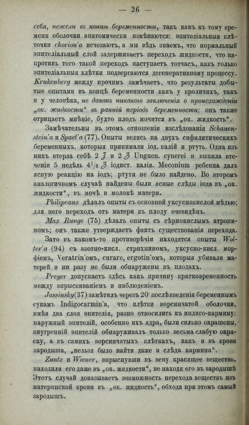 себя, нежели въ концѣ беременности, такъ какъ къ тому вре- мени оболочки анатомически измѣняются: эпителіальныя клѣ- точки сіюгіогіа исчезаютъ, а мы вѣдь знаемъ, что нормальный эпителіальный слой задерживаетъ переходъ жидкости, что на- противъ того такой переходъ наступаетъ тотчасъ, какъ только эпителіальныя клѣтки подвергаются дегенеративному процессу. КгикепЪегд между прочимъ замѣчаетъ, что результаты добы- тые опытами въ концѣ беременности какъ у кроличихъ, такъ и у человѣка, не даютъ никакого заключенія о происхожденіи „ок. жидкости въ ранній пергодъ беременности; онъ также отрицаетъ мнѣніе, будто плодъ мочится въ „ок. жидкость. Замѣчательны въ этомъ отношеніи изслѣдованія ЗсНаиеп- віеіп'а и ЗраеЬ'а (77). Опыты велись на двухъ сифилитическихъ беременныхъ, которыя принимали іод. калій и ртуть. Одна изъ нихъ втерла себѣ 2 % и 2 3 Ип^иеп. супегеі и выпила вте- ченіи 5 недѣль 41/2 3 іодист. калія. Месопішп ребенка далъ ясную реакцію на іодъ; ртути не было найдено. Во второмъ аналогичномъ случаѣ найдены были ясные слѣды іода въ „ок. жидкости, въ мочѣ и молокѣ матери. РЫІіреаих дѣлалъ опыты съ основной уксуснокислой мѣдью; для него переходъ отъ матери къ плоду очевидѣнъ. Мах Випде (75) дѣлалъ опыты съ сѣрнокислымъ атропи- номъ; онъ также утверждаетъ фактъ существованія перехода. Зато въ какомъ-то противорѣчіи находятся опыты ТѴоІ- іег'а (94) съ азотно-кисл. стрихниномъ, уксусно-кисл. мор- фіемъ, Ѵега1гіп'омъ, сигаге, ег&о1іп'омъ, которыя убивали ма- терей и ни разу не были обнаружены въ плодахъ. Ргеуег допускаетъ здѣсь какъ причину кратковременность между впрыскиваніемъ и наблюденіемъ. ^88Іп8ку(Ъ1) замѣтилъ черезъ 20' послѣвведенія беременнымъ сукамъ Іпсіі&осагппѴа, что клѣтки ворсинчатой оболочки, имѣя два слоя эпителія, разно относились къ индиго-кармину: наружный эпителій, особенно ихъ ядра, были сильно окрашены, ■ внутренній эпителій обнаруживалъ только весьма слабую окра- ску, а въ самихъ ворсинчатыхъ клѣткахъ, какъ и въ крови зародыша, „нельзя было найти даже и слѣда кармина. Тжііг и УѴгепег, впрыснувши въ вену красящее вещество, находили его даже въ „ок. жидкости, не находя его въ зародышѣ Этотъ случай доказываешь возможность перехода веществъ изъ материнской крови въ ;;ок. жидкость, обходя при этомъ самый зародышъ.