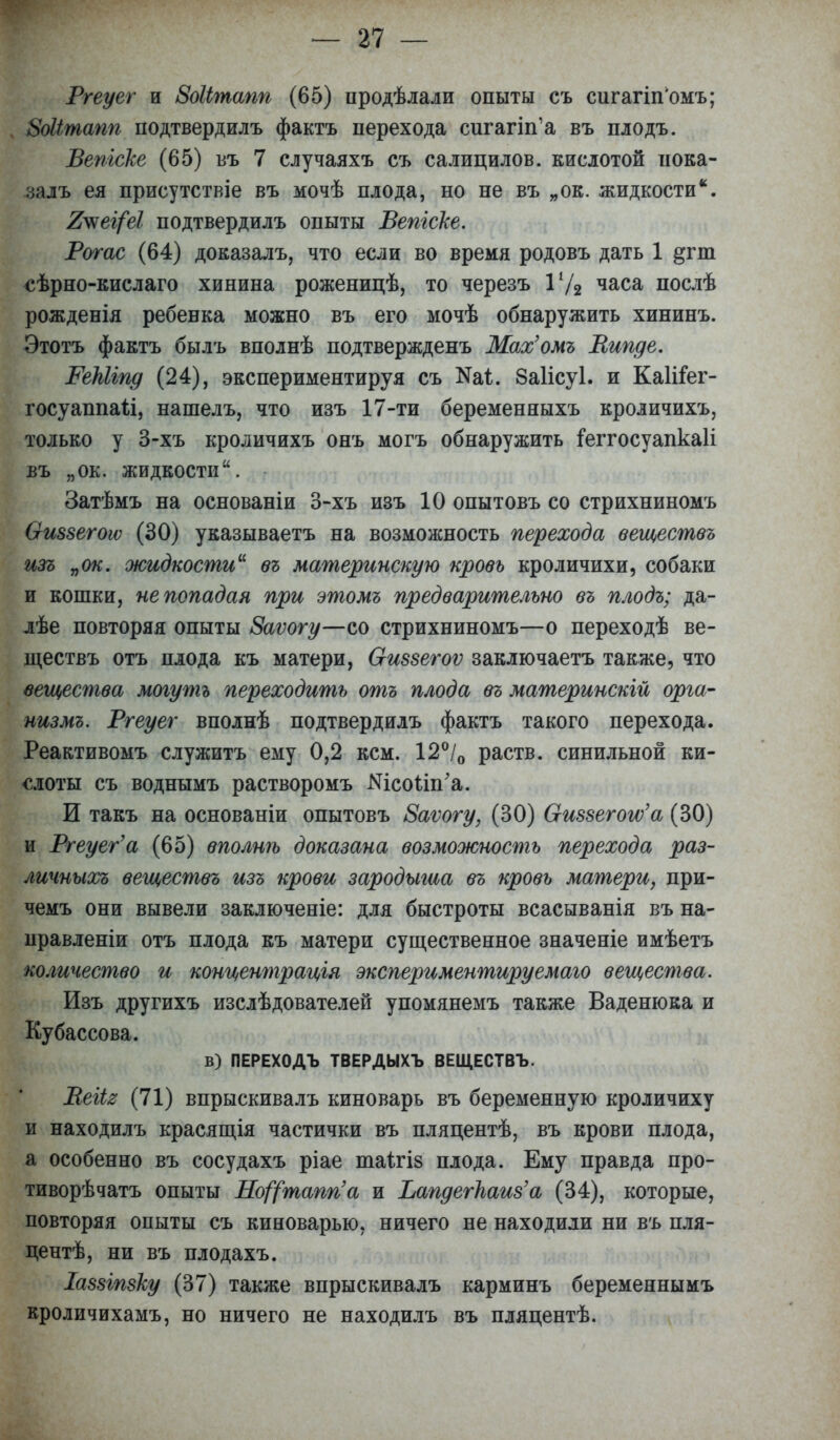 Ргеуег и ЗоШпапп (65) продѣлали опыты съ сигагііГомъ; БоЫтапп подтвердилъ фактъ перехода сигапп'а въ плодъ. Вепгске (65) въ 7 случаяхъ съ салицилов. кислотой пока- за лъ ея присутствіе въ мочѣ плода, но не въ „ок. жидкости. 7^ег(еІ подтвердилъ опыты Вепгске. Рогас (64) доказалъ, что если во время родовъ дать 1 %ѵт сѣрно-кислаго хинина роженицѣ, то черезъ Ѵ/2 часа послѣ рожденія ребенка можно въ его мочѣ обнаружить хининъ. Этотъ фактъ былъ вполнѣ подтвержденъ Мах'омъ Випде. РеЫіпд (24), экспериментируя съ ^і. 8а1ісу1. и КаІіГег- госуаппаіі, нашелъ, что изъ 17-ти беременныхъ кроличихъ, только у 3-хъ кроличихъ онъ могъ обнаружить іеггосуапкаіі ВЪ „ОК. жидкости. Затѣмъ на основаніи 3-хъ изъ 10 опытовъ со стрихниномъ Ѳиззегоіѵ (30) указываетъ на возможность перехода веществъ изъ „ок. жидкости въ материнскую кровь кроличихи, собаки и кошки, не попадая при этомъ предварительно въ плодъ; да- лѣе повторяя опыты Заѵогу—со стрихниномъ—о переходѣ ве- ществъ отъ плода къ матери, Оиззегоѵ заключаетъ также, что вещества могутъ переходить отъ плода въ материнскій орга- низмъ. Ргеуег вполнѣ подтвердилъ фактъ такого перехода. Реактивомъ служитъ ему 0,2 кем. 12°/0 раств. синильной ки- слоты съ воднымъ растворомъ Шсоііп'а. И такъ на основаніи опытовъ 8аѵогу, (30) Оиззегого'а (30) и Ргеуег'а (65) вполнѣ доказана возможность перехода раз- личных^ веществъ изъ крови зародыша въ кровь матери, при- чемъ они вывели заключеніе: для быстроты всасыванія въ на- правленіи отъ плода къ матери существенное значеніе имѣетъ количество и концентрація экспериментируемаго вещества. Изъ другихъ изслѣдователей упомянемъ также Ваденюка и Кубассова. в) ПЕРЕХОДЪ ТВЕРДЫХЪ ВЕЩЕСТВЪ. Веіія (71) впрыскивалъ киноварь въ беременную кроличиху и находилъ красящія частички въ пляцентѣ, въ крови плода, а особенно въ сосудахъ ріае таітіз плода. Ему правда про- тиворѣчатъ опыты Но^тапп'а и Ьапдегпаиз'а (34), которые, повторяя опыты съ киноварью, ничего не находили ни въ пля- центѣ, ни въ плодахъ. Іаззіпзку (37) также впрыскивалъ карминъ беременнымъ кроличихамъ, но ничего не находилъ въ пляцентѣ.